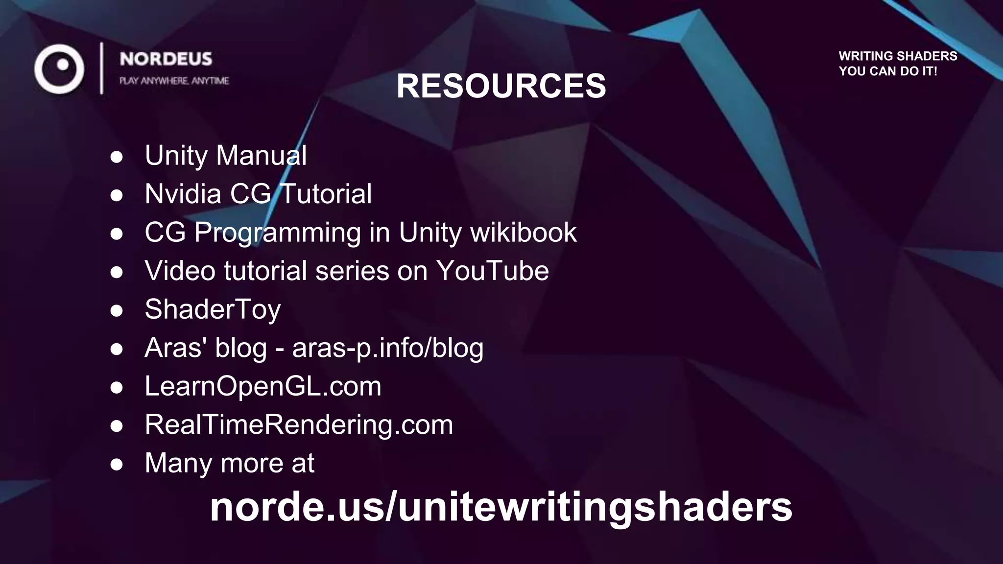 ● Unity Manual
● Nvidia CG Tutorial
● CG Programming in Unity wikibook
● Video tutorial series on YouTube
● ShaderToy
● Aras' blog - aras-p.info/blog
● LearnOpenGL.com
● RealTimeRendering.com
● Many more at
RESOURCES
WRITING SHADERS
YOU CAN DO IT!
norde.us/unitewritingshaders
 