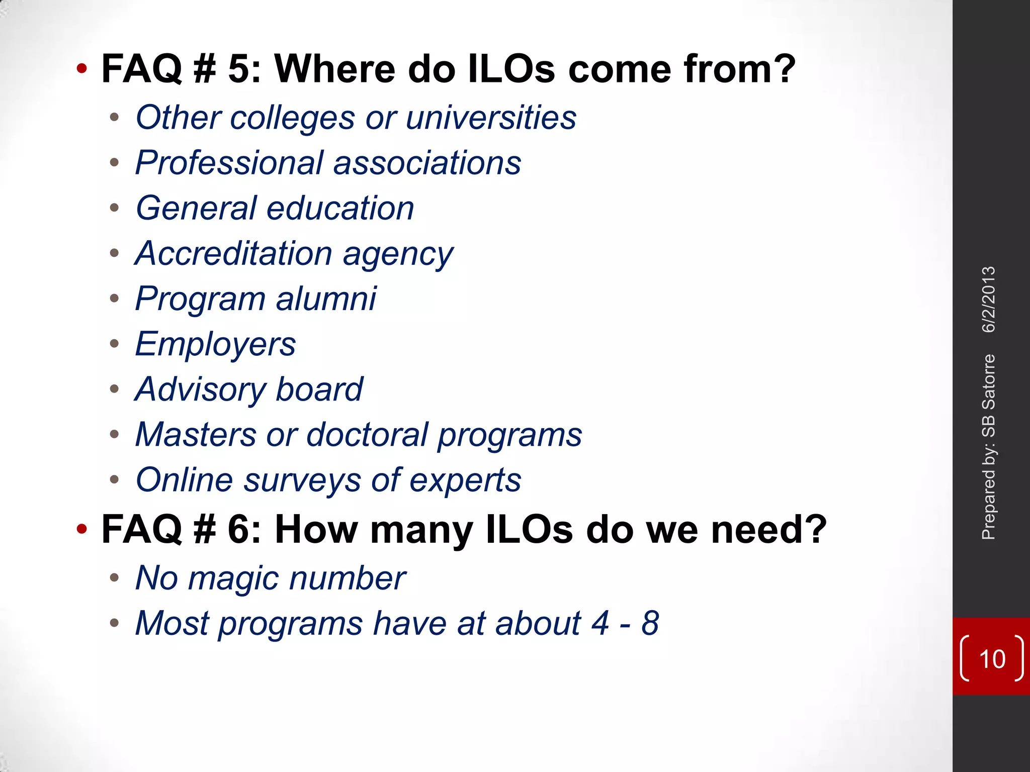 • FAQ # 5: Where do ILOs come from?
• Other colleges or universities
• Professional associations
• General education
• Accreditation agency
• Program alumni
• Employers
• Advisory board
• Masters or doctoral programs
• Online surveys of experts
• FAQ # 6: How many ILOs do we need?
• No magic number
• Most programs have at about 4 - 8
6/2/2013Preparedby:SBSatorre
10
 