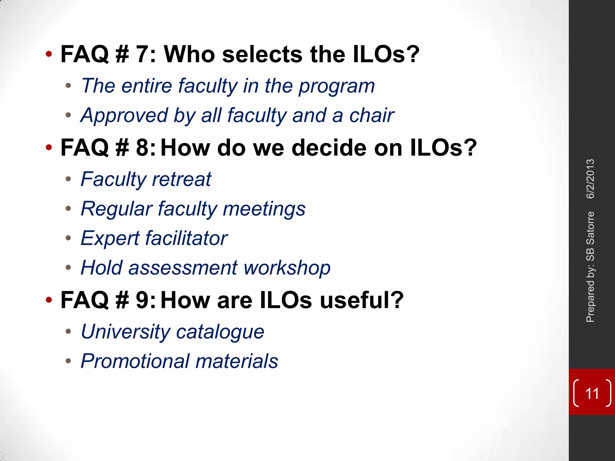 • FAQ # 7: Who selects the ILOs?
• The entire faculty in the program
• Approved by all faculty and a chair
• FAQ # 8:How do we decide on ILOs?
• Faculty retreat
• Regular faculty meetings
• Expert facilitator
• Hold assessment workshop
• FAQ # 9:How are ILOs useful?
• University catalogue
• Promotional materials
6/2/2013Preparedby:SBSatorre
11
 