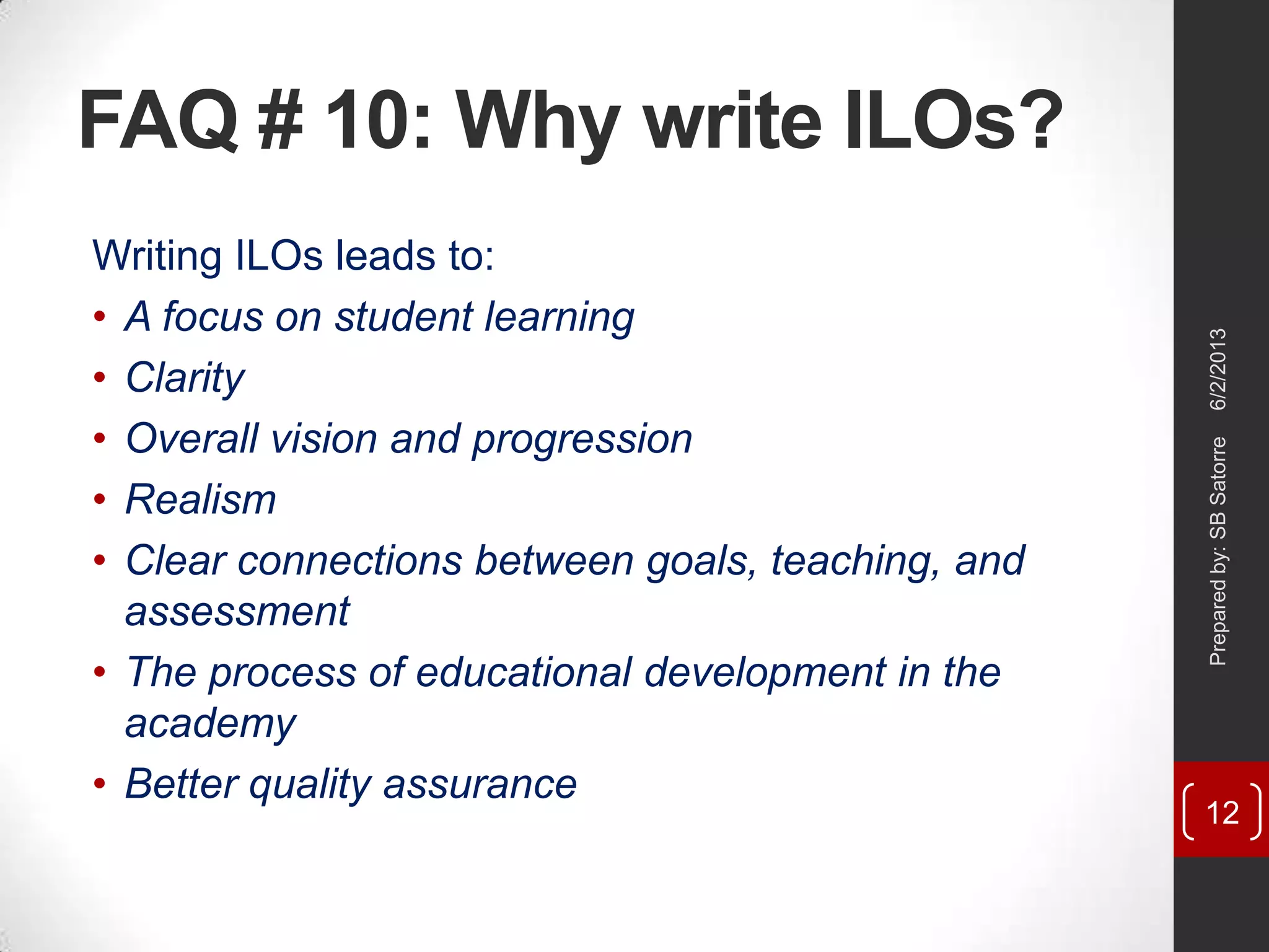 FAQ # 10: Why write ILOs?
Writing ILOs leads to:
• A focus on student learning
• Clarity
• Overall vision and progression
• Realism
• Clear connections between goals, teaching, and
assessment
• The process of educational development in the
academy
• Better quality assurance
6/2/2013Preparedby:SBSatorre
12
 