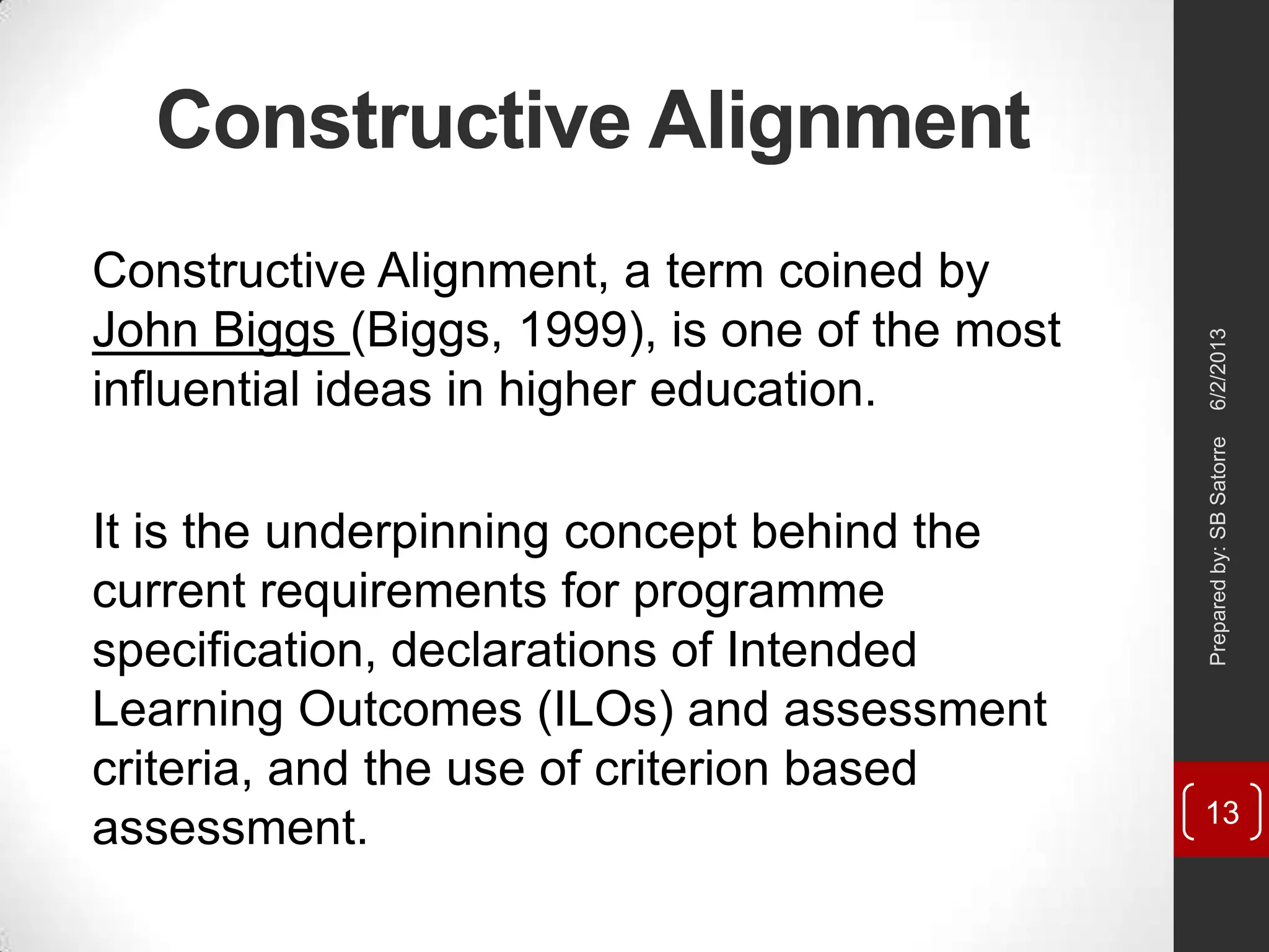 Constructive Alignment
Constructive Alignment, a term coined by
John Biggs (Biggs, 1999), is one of the most
influential ideas in higher education.
It is the underpinning concept behind the
current requirements for programme
specification, declarations of Intended
Learning Outcomes (ILOs) and assessment
criteria, and the use of criterion based
assessment.
6/2/2013Preparedby:SBSatorre
13
 
