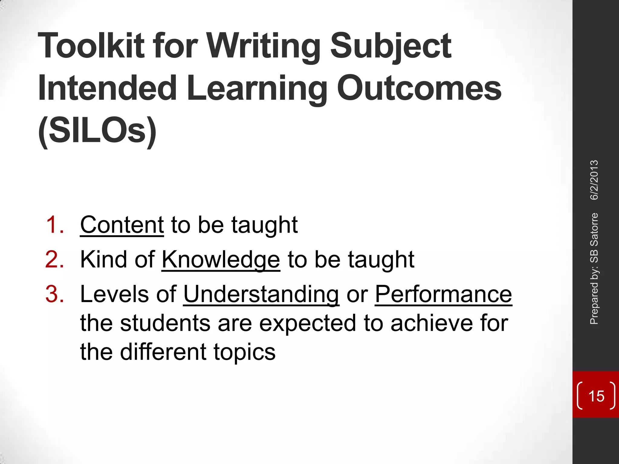 Toolkit for Writing Subject
Intended Learning Outcomes
(SILOs)
1. Content to be taught
2. Kind of Knowledge to be taught
3. Levels of Understanding or Performance
the students are expected to achieve for
the different topics
6/2/2013Preparedby:SBSatorre
15
 