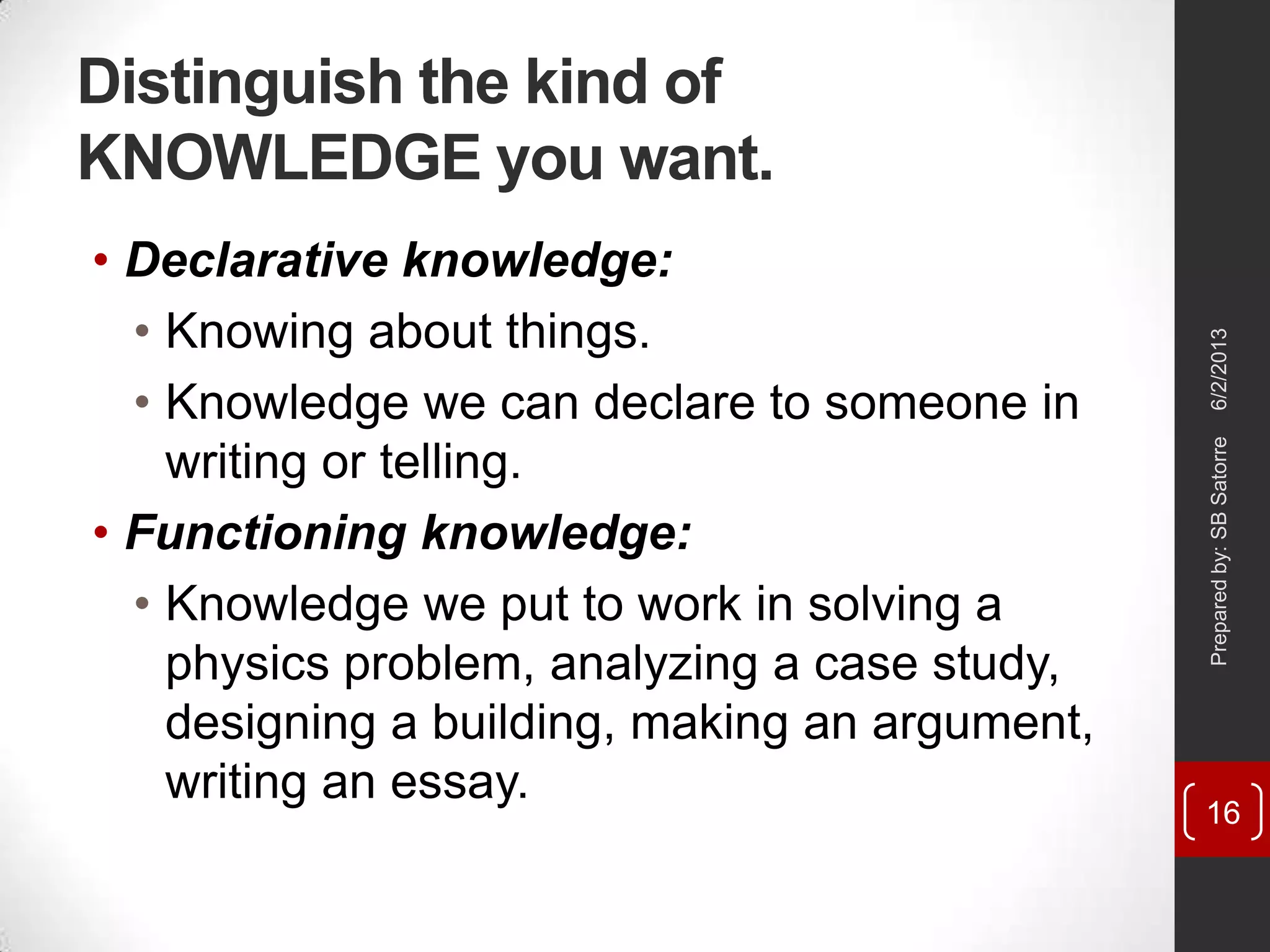 Distinguish the kind of
KNOWLEDGE you want.
• Declarative knowledge:
• Knowing about things.
• Knowledge we can declare to someone in
writing or telling.
• Functioning knowledge:
• Knowledge we put to work in solving a
physics problem, analyzing a case study,
designing a building, making an argument,
writing an essay.
6/2/2013Preparedby:SBSatorre
16
 
