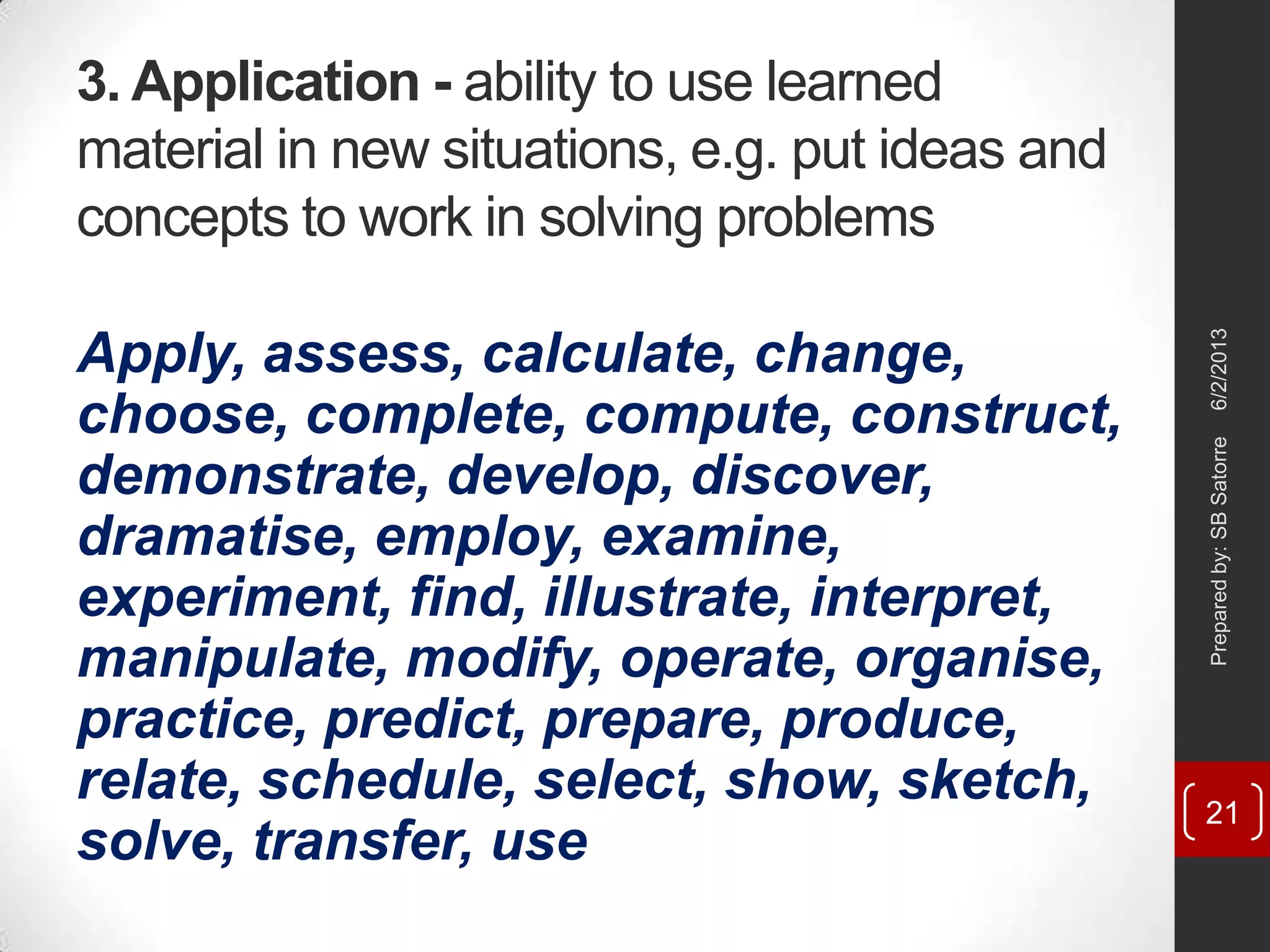 3. Application - ability to use learned
material in new situations, e.g. put ideas and
concepts to work in solving problems
Apply, assess, calculate, change,
choose, complete, compute, construct,
demonstrate, develop, discover,
dramatise, employ, examine,
experiment, find, illustrate, interpret,
manipulate, modify, operate, organise,
practice, predict, prepare, produce,
relate, schedule, select, show, sketch,
solve, transfer, use
6/2/2013Preparedby:SBSatorre
21
 