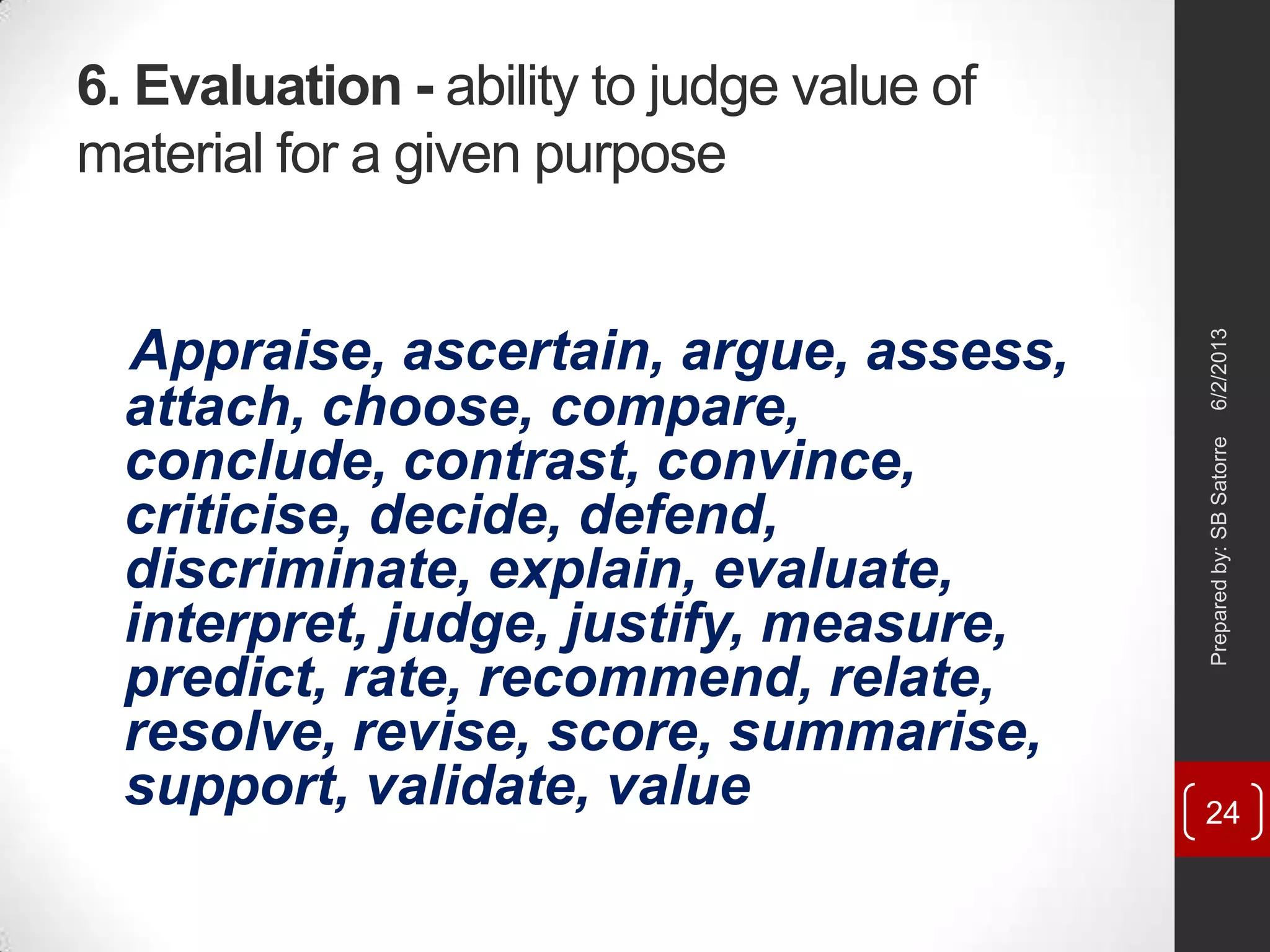 6. Evaluation - ability to judge value of
material for a given purpose
Appraise, ascertain, argue, assess,
attach, choose, compare,
conclude, contrast, convince,
criticise, decide, defend,
discriminate, explain, evaluate,
interpret, judge, justify, measure,
predict, rate, recommend, relate,
resolve, revise, score, summarise,
support, validate, value
6/2/2013Preparedby:SBSatorre
24
 