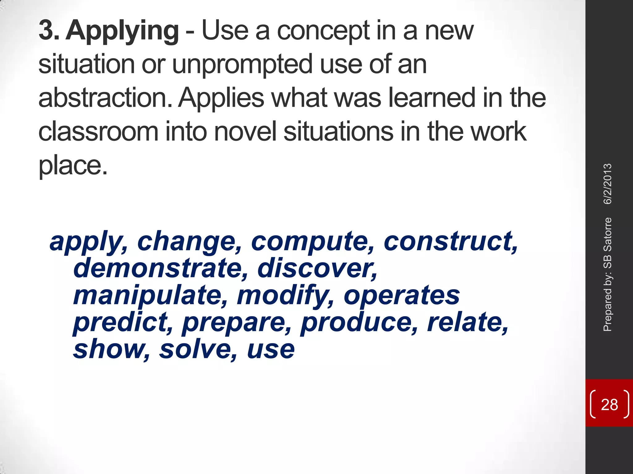3. Applying - Use a concept in a new
situation or unprompted use of an
abstraction.Applies what was learned in the
classroom into novel situations in the work
place.
apply, change, compute, construct,
demonstrate, discover,
manipulate, modify, operates
predict, prepare, produce, relate,
show, solve, use
6/2/2013Preparedby:SBSatorre
28
 