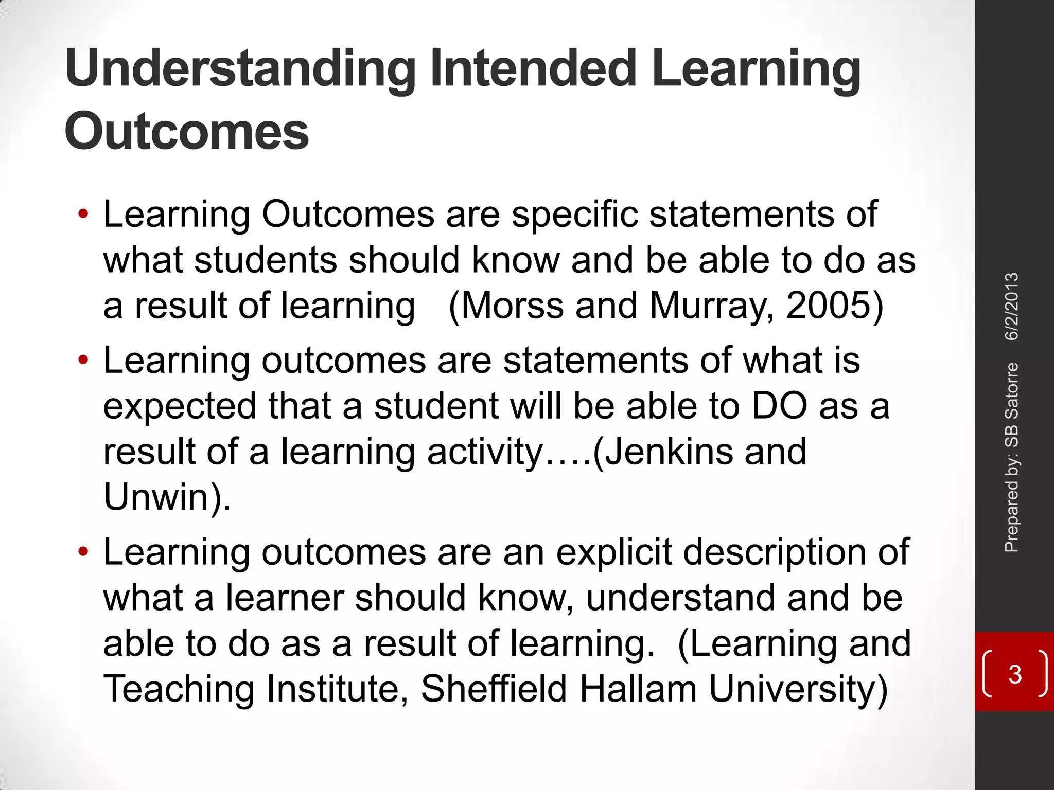 Understanding Intended Learning
Outcomes
• Learning Outcomes are specific statements of
what students should know and be able to do as
a result of learning (Morss and Murray, 2005)
• Learning outcomes are statements of what is
expected that a student will be able to DO as a
result of a learning activity….(Jenkins and
Unwin).
• Learning outcomes are an explicit description of
what a learner should know, understand and be
able to do as a result of learning. (Learning and
Teaching Institute, Sheffield Hallam University)
6/2/2013Preparedby:SBSatorre
3
 