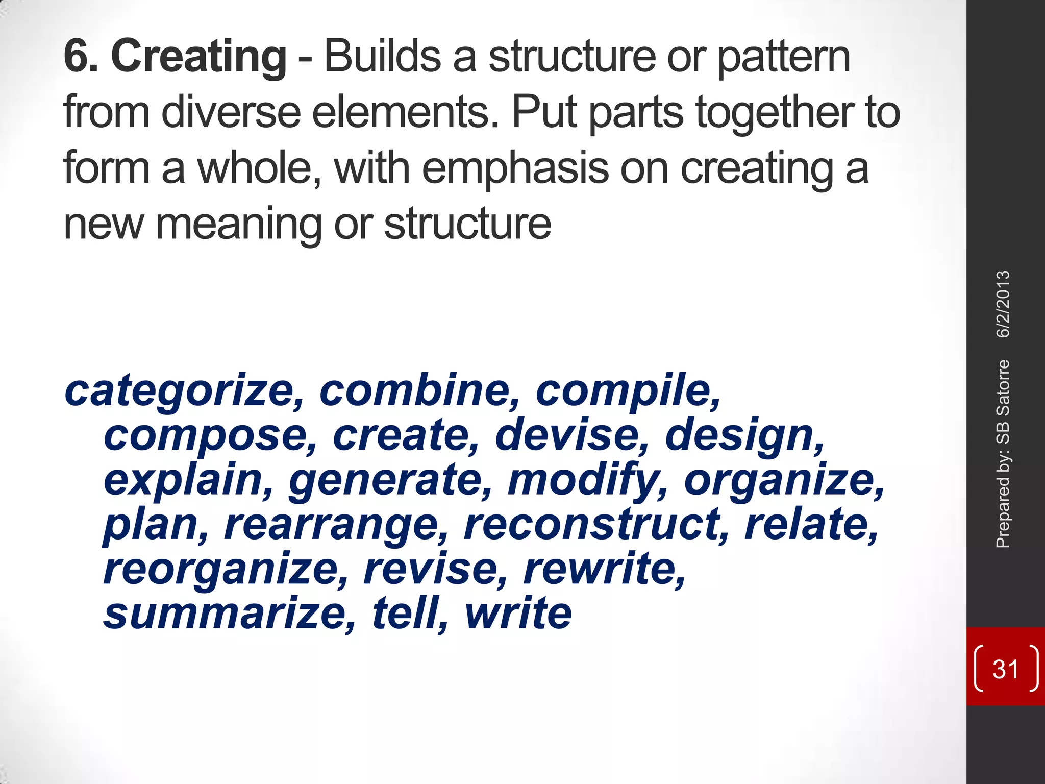 6. Creating - Builds a structure or pattern
from diverse elements. Put parts together to
form a whole, with emphasis on creating a
new meaning or structure
categorize, combine, compile,
compose, create, devise, design,
explain, generate, modify, organize,
plan, rearrange, reconstruct, relate,
reorganize, revise, rewrite,
summarize, tell, write
6/2/2013Preparedby:SBSatorre
31
 