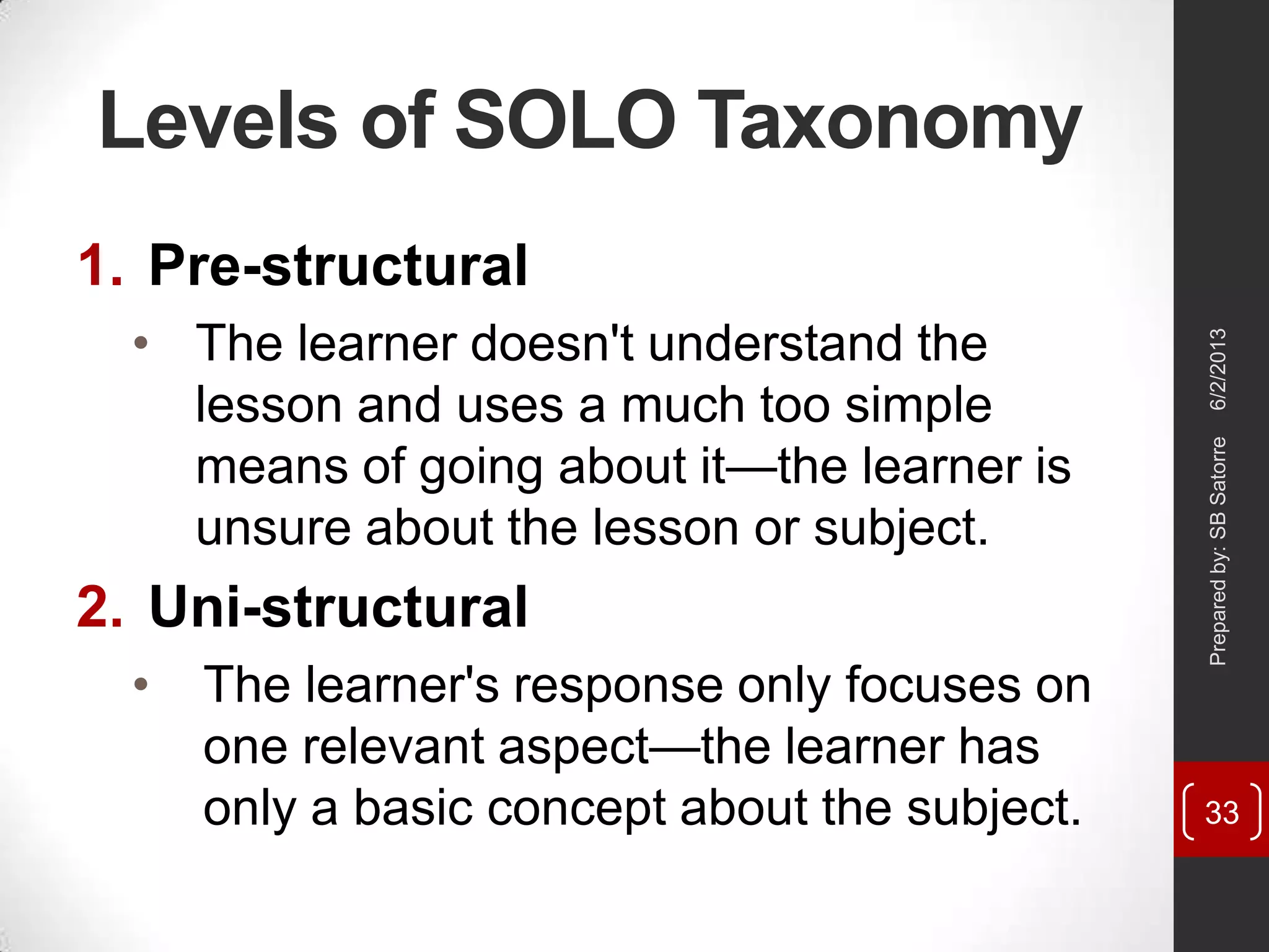 Levels of SOLO Taxonomy
1. Pre-structural
• The learner doesn't understand the
lesson and uses a much too simple
means of going about it—the learner is
unsure about the lesson or subject.
2. Uni-structural
• The learner's response only focuses on
one relevant aspect—the learner has
only a basic concept about the subject.
6/2/2013Preparedby:SBSatorre
33
 
