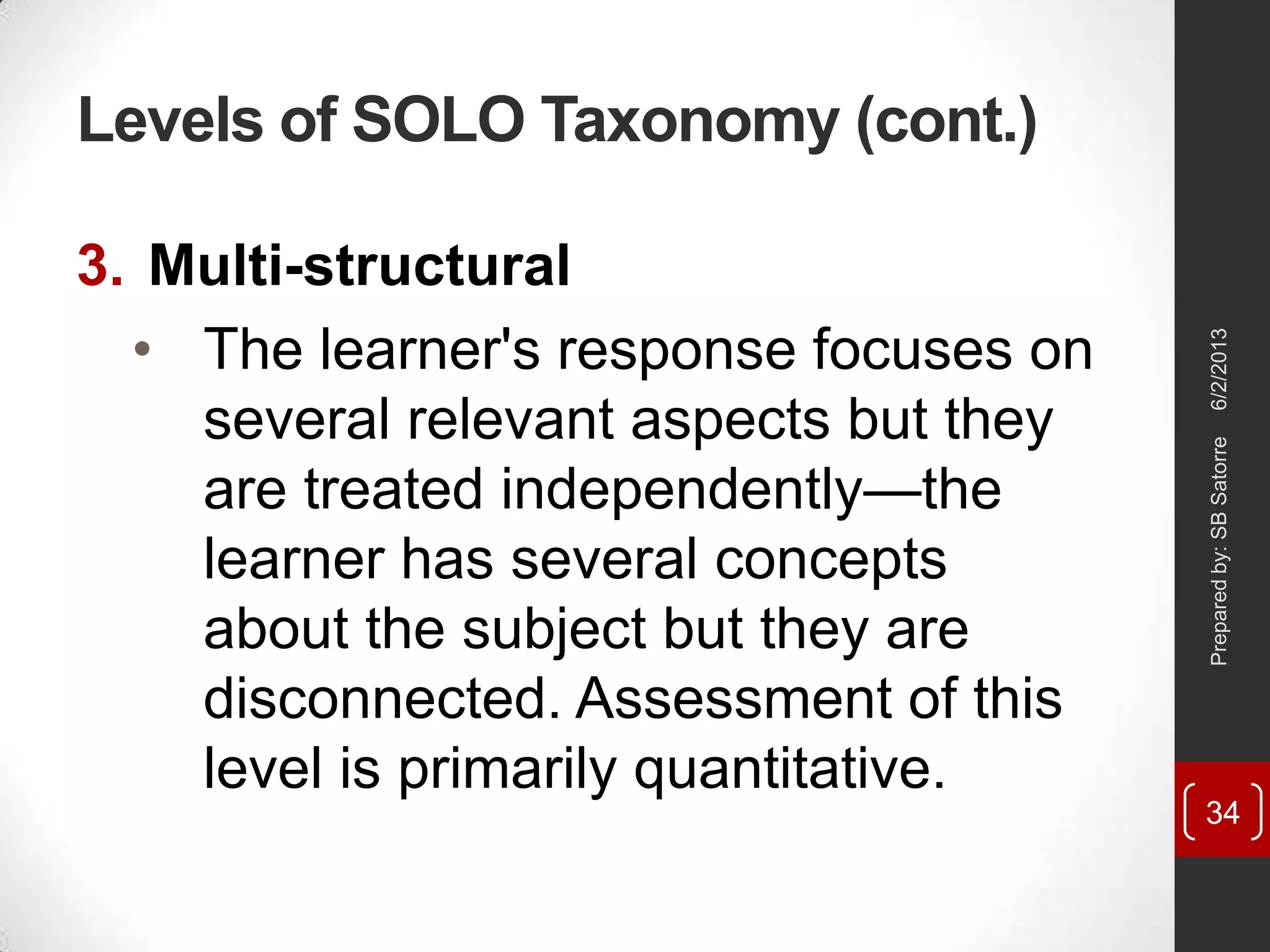 Levels of SOLO Taxonomy (cont.)
3. Multi-structural
• The learner's response focuses on
several relevant aspects but they
are treated independently—the
learner has several concepts
about the subject but they are
disconnected. Assessment of this
level is primarily quantitative.
6/2/2013Preparedby:SBSatorre
34
 