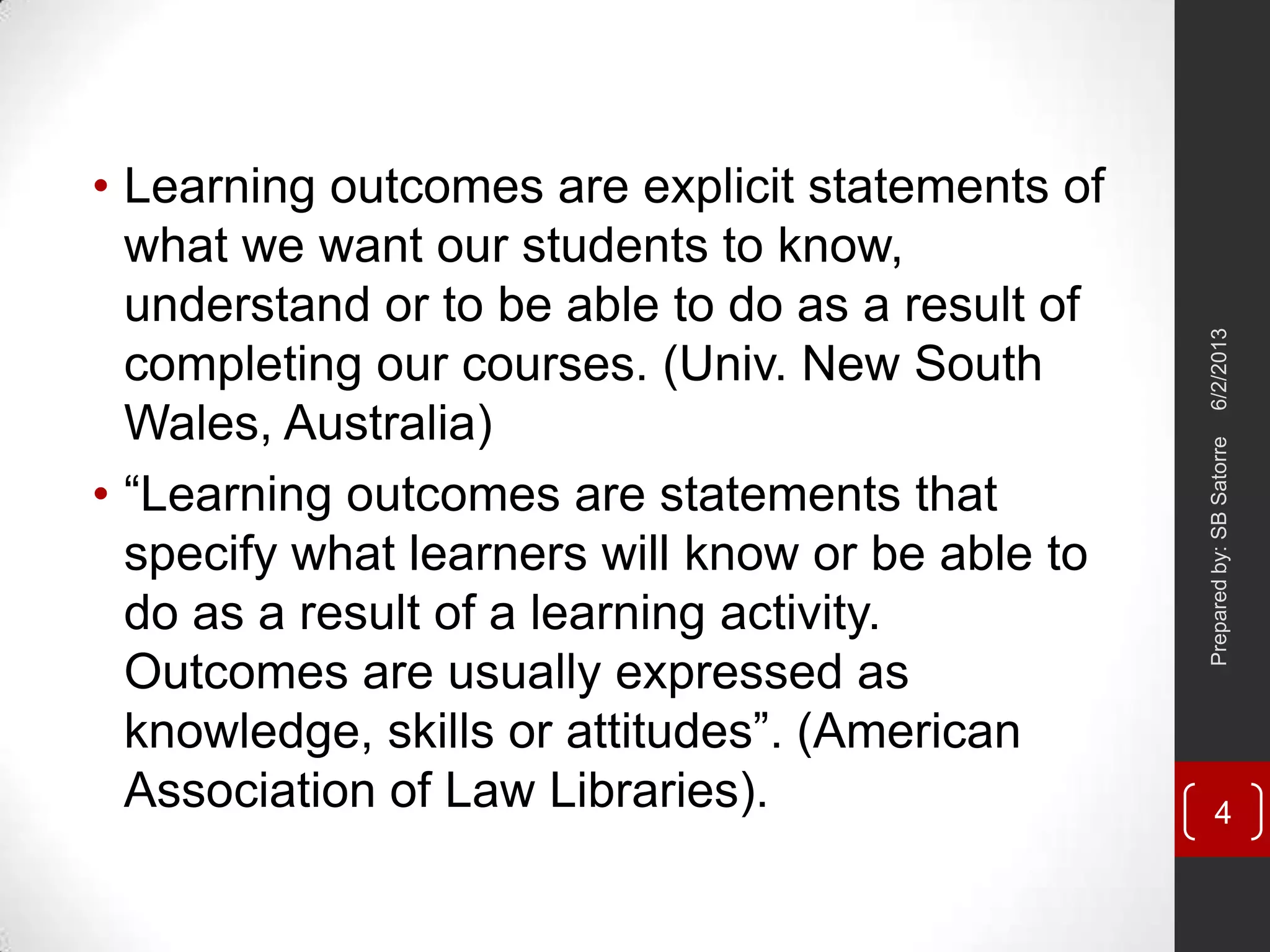 • Learning outcomes are explicit statements of
what we want our students to know,
understand or to be able to do as a result of
completing our courses. (Univ. New South
Wales, Australia)
• ―Learning outcomes are statements that
specify what learners will know or be able to
do as a result of a learning activity.
Outcomes are usually expressed as
knowledge, skills or attitudes‖. (American
Association of Law Libraries).
6/2/2013Preparedby:SBSatorre
4
 
