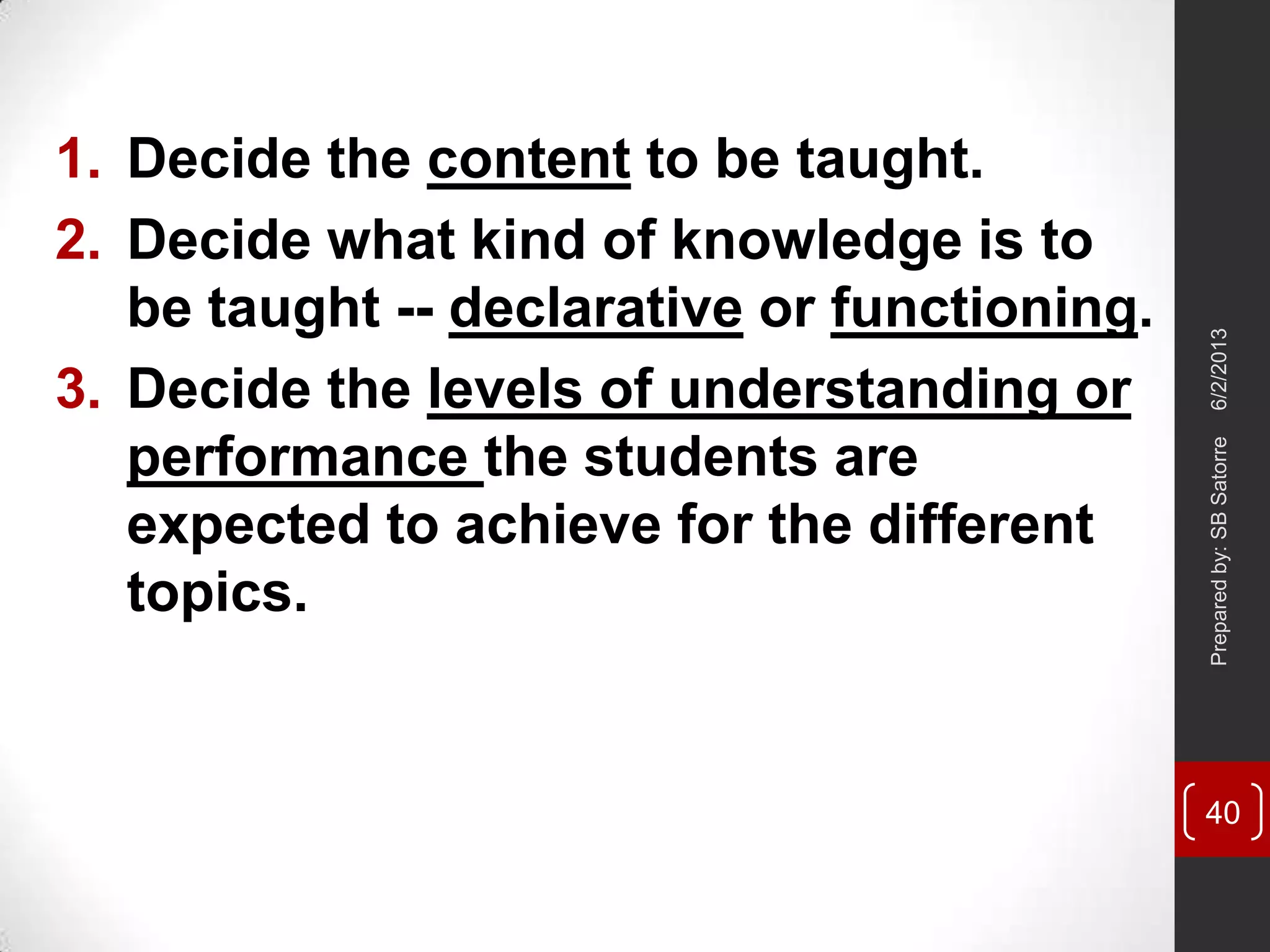 1. Decide the content to be taught.
2. Decide what kind of knowledge is to
be taught -- declarative or functioning.
3. Decide the levels of understanding or
performance the students are
expected to achieve for the different
topics.
6/2/2013Preparedby:SBSatorre
40
 
