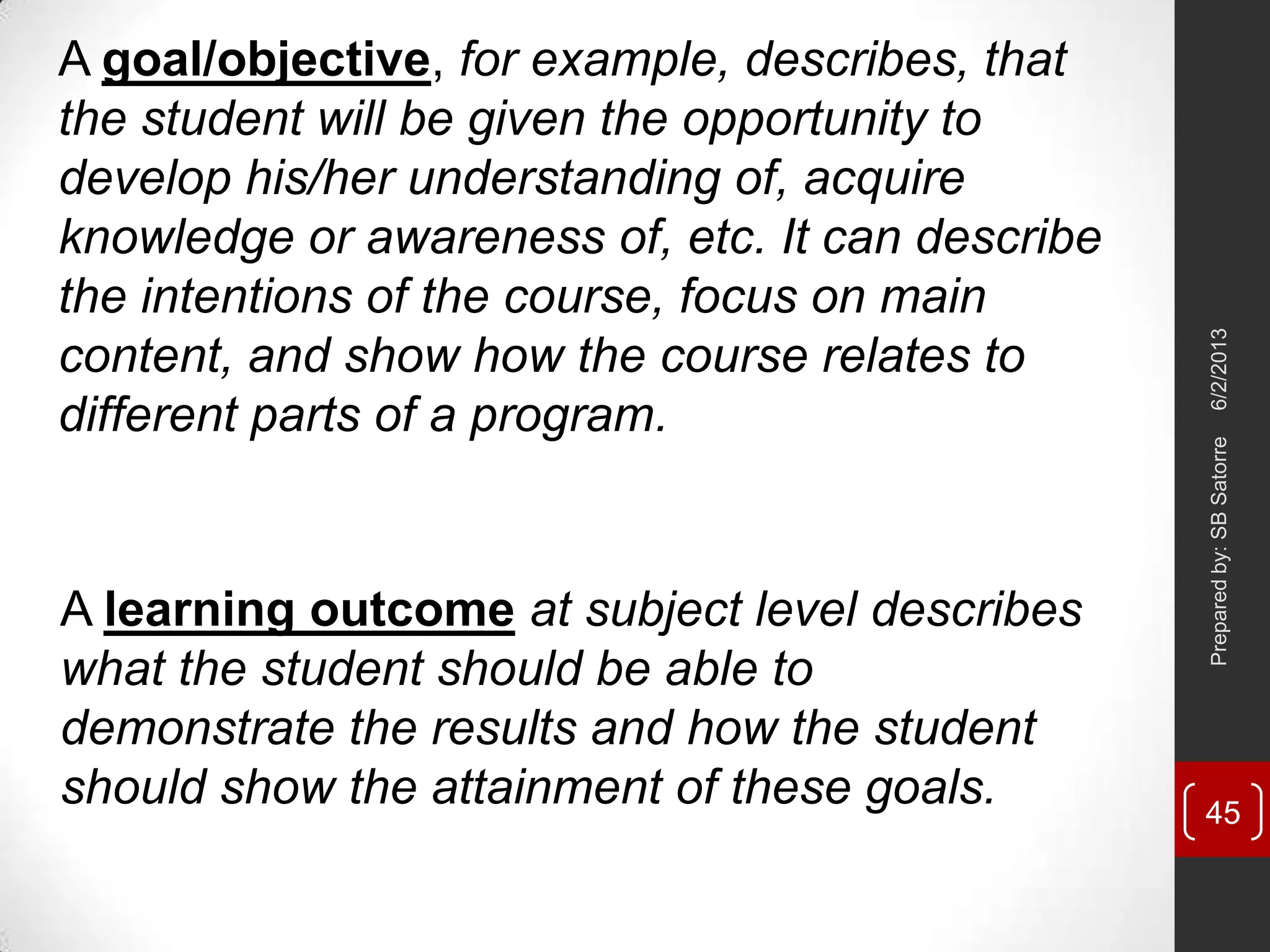A goal/objective, for example, describes, that
the student will be given the opportunity to
develop his/her understanding of, acquire
knowledge or awareness of, etc. It can describe
the intentions of the course, focus on main
content, and show how the course relates to
different parts of a program.
A learning outcome at subject level describes
what the student should be able to
demonstrate the results and how the student
should show the attainment of these goals.
6/2/2013Preparedby:SBSatorre
45
 