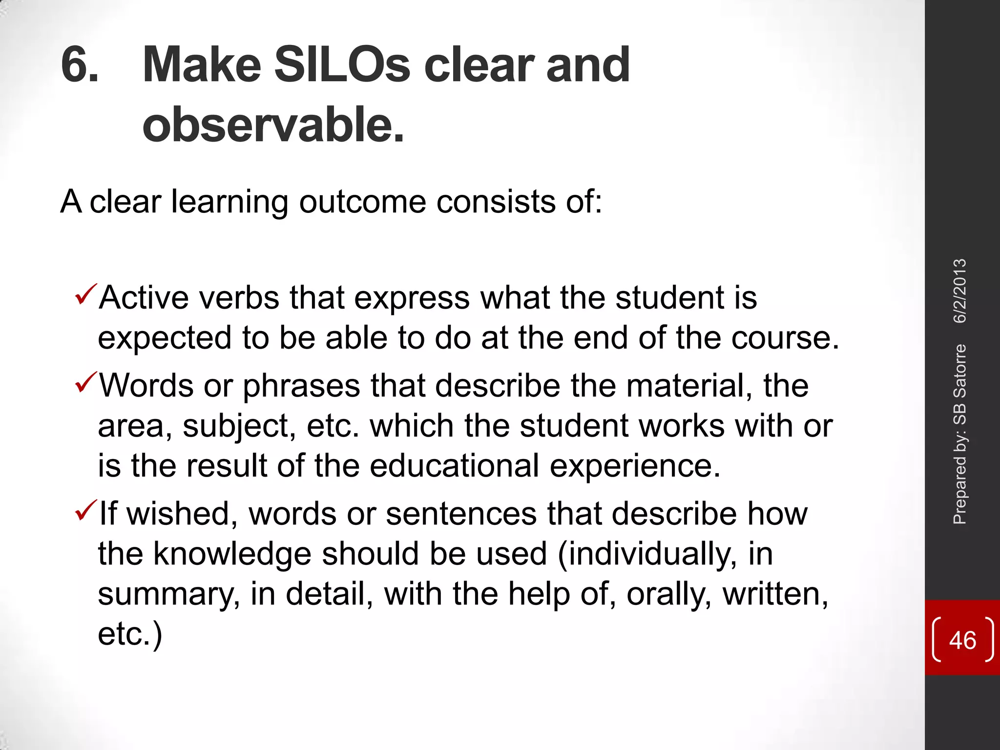 6. Make SILOs clear and
observable.
6/2/2013Preparedby:SBSatorre
46
A clear learning outcome consists of:
Active verbs that express what the student is
expected to be able to do at the end of the course.
Words or phrases that describe the material, the
area, subject, etc. which the student works with or
is the result of the educational experience.
If wished, words or sentences that describe how
the knowledge should be used (individually, in
summary, in detail, with the help of, orally, written,
etc.)
 