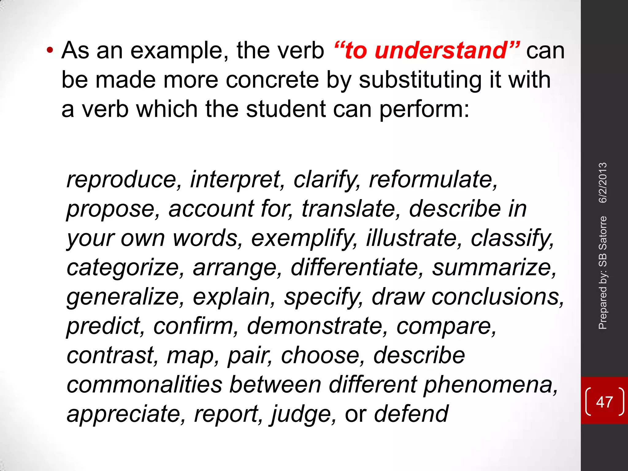 • As an example, the verb “to understand” can
be made more concrete by substituting it with
a verb which the student can perform:
reproduce, interpret, clarify, reformulate,
propose, account for, translate, describe in
your own words, exemplify, illustrate, classify,
categorize, arrange, differentiate, summarize,
generalize, explain, specify, draw conclusions,
predict, confirm, demonstrate, compare,
contrast, map, pair, choose, describe
commonalities between different phenomena,
appreciate, report, judge, or defend
6/2/2013Preparedby:SBSatorre
47
 