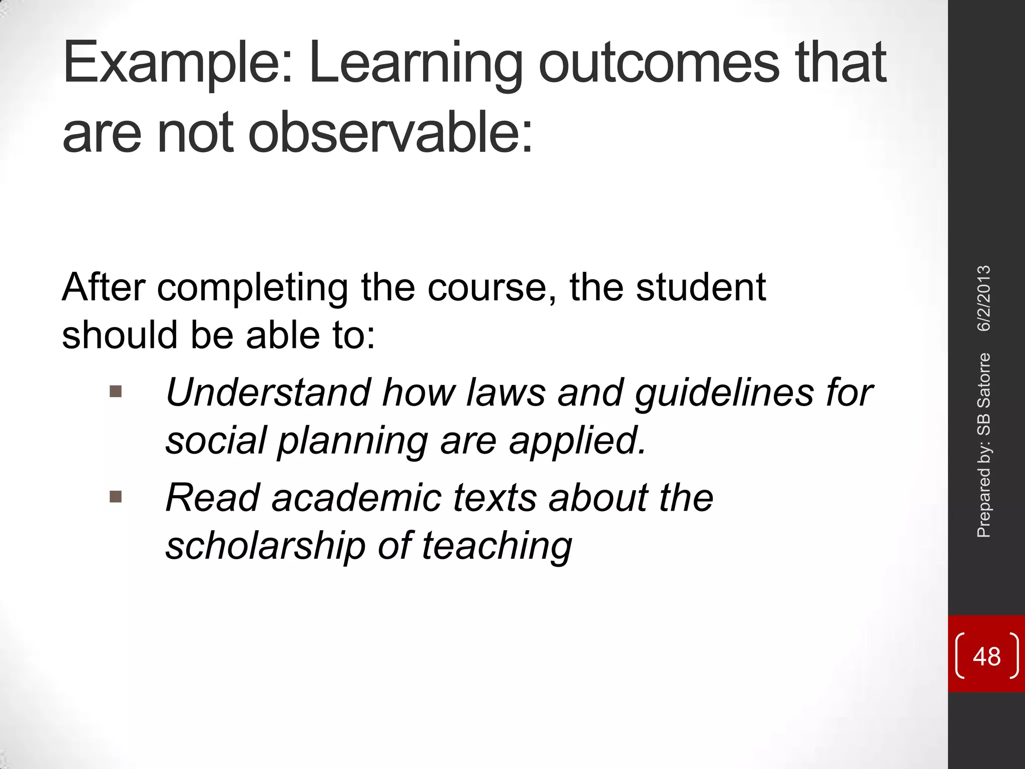 Example: Learning outcomes that
are not observable:
After completing the course, the student
should be able to:
 Understand how laws and guidelines for
social planning are applied.
 Read academic texts about the
scholarship of teaching
6/2/2013Preparedby:SBSatorre
48
 