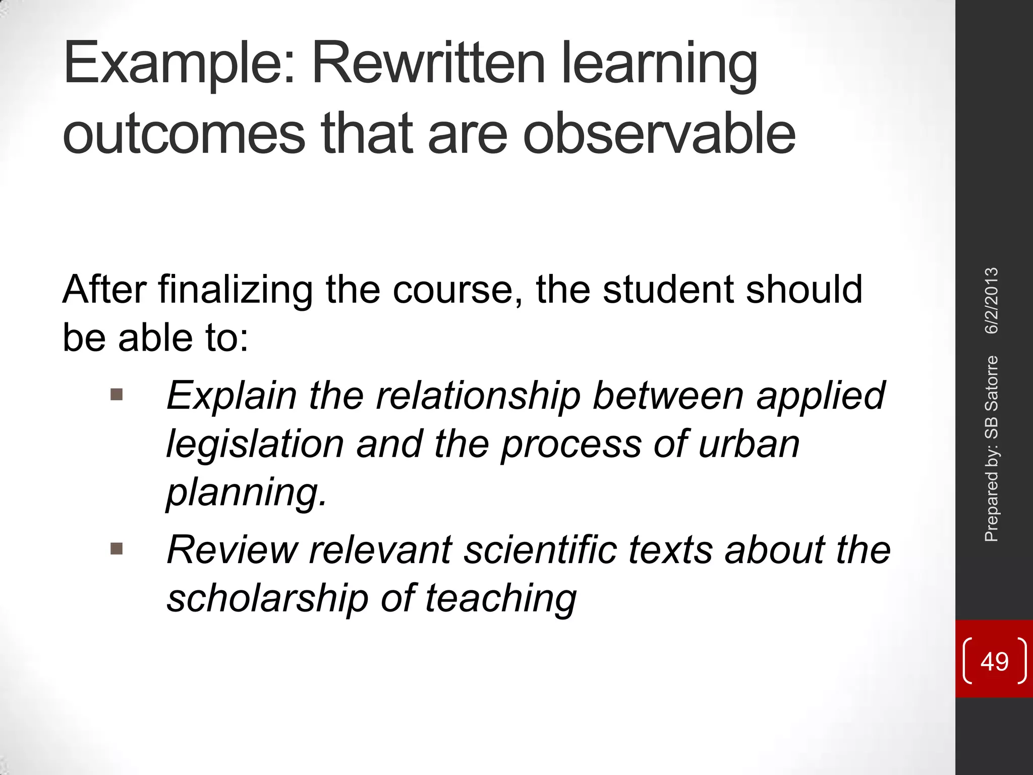 Example: Rewritten learning
outcomes that are observable
After finalizing the course, the student should
be able to:
 Explain the relationship between applied
legislation and the process of urban
planning.
 Review relevant scientific texts about the
scholarship of teaching
6/2/2013Preparedby:SBSatorre
49
 