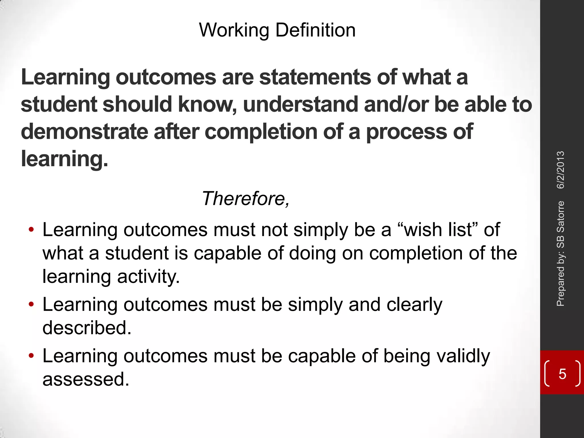 Learning outcomes are statements of what a
student should know, understand and/or be able to
demonstrate after completion of a process of
learning.
• Learning outcomes must not simply be a ―wish list‖ of
what a student is capable of doing on completion of the
learning activity.
• Learning outcomes must be simply and clearly
described.
• Learning outcomes must be capable of being validly
assessed.
Working Definition
Therefore,
6/2/2013Preparedby:SBSatorre
5
 