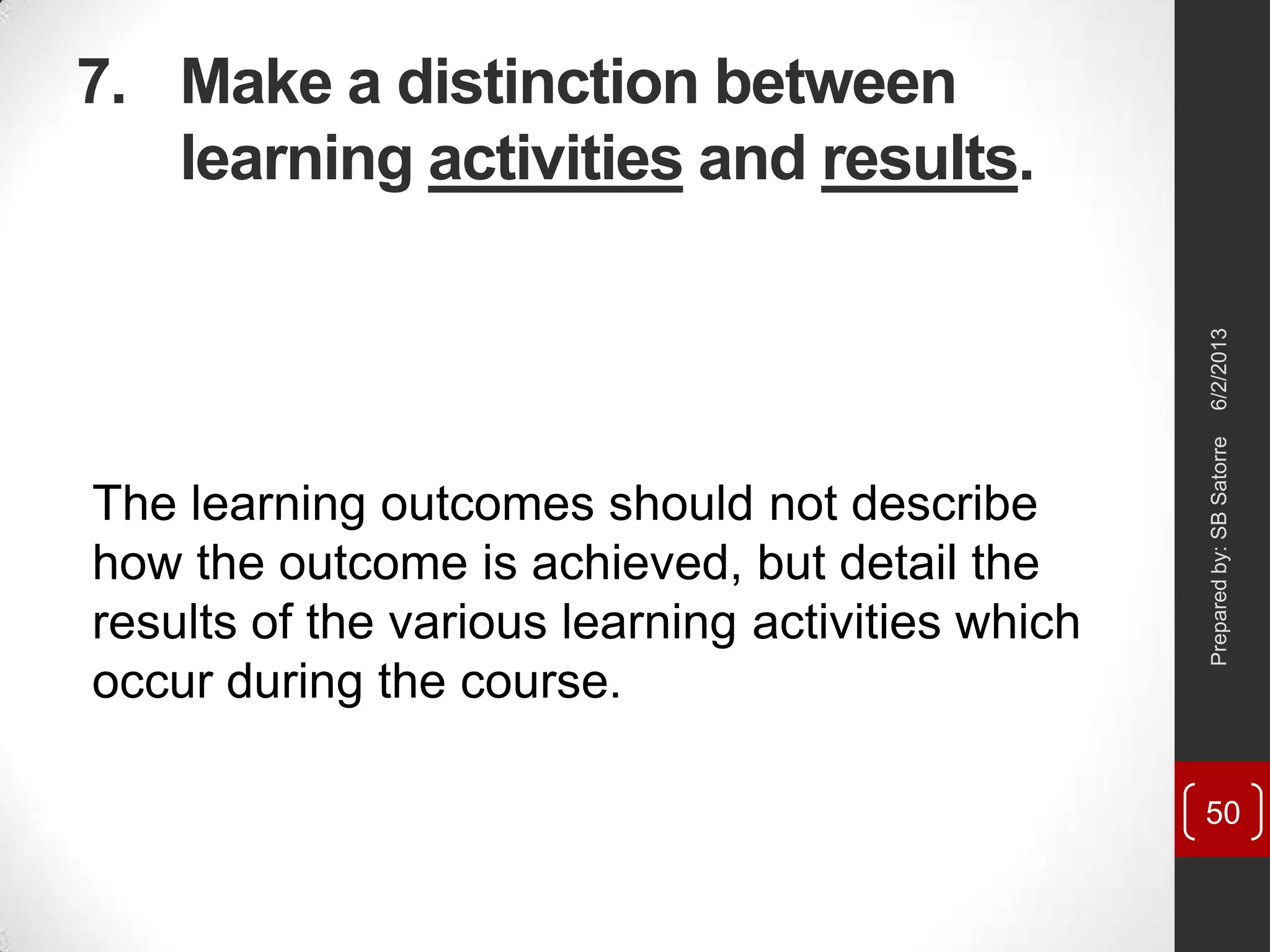 7. Make a distinction between
learning activities and results.
The learning outcomes should not describe
how the outcome is achieved, but detail the
results of the various learning activities which
occur during the course.
6/2/2013Preparedby:SBSatorre
50
 