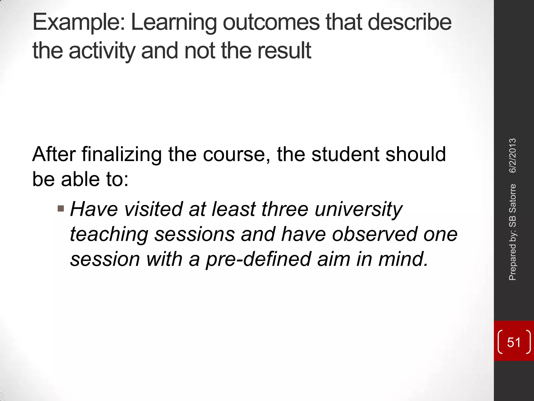 Example: Learning outcomes that describe
the activity and not the result
After finalizing the course, the student should
be able to:
 Have visited at least three university
teaching sessions and have observed one
session with a pre-defined aim in mind.
6/2/2013Preparedby:SBSatorre
51
 
