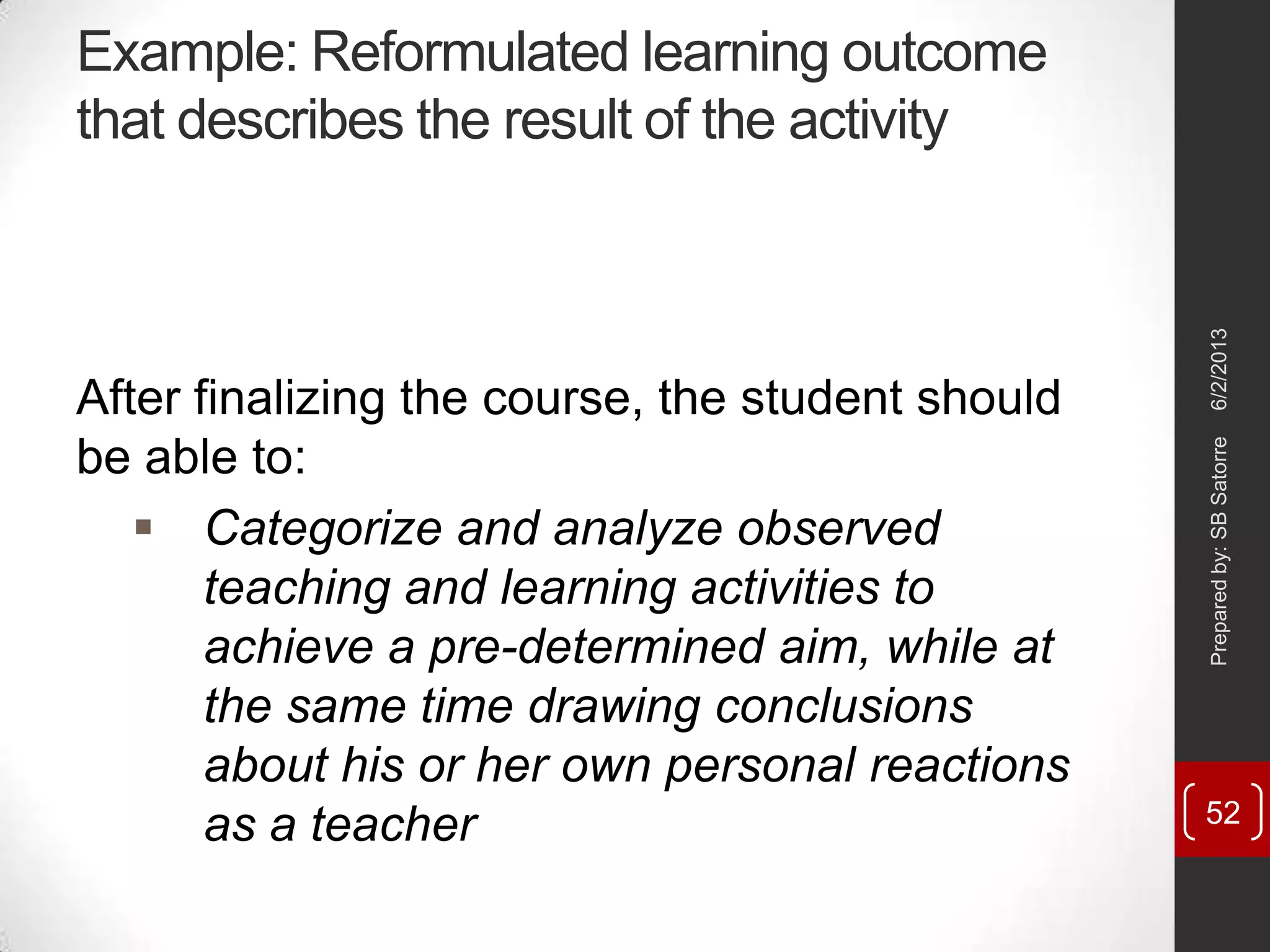 Example: Reformulated learning outcome
that describes the result of the activity
After finalizing the course, the student should
be able to:
 Categorize and analyze observed
teaching and learning activities to
achieve a pre-determined aim, while at
the same time drawing conclusions
about his or her own personal reactions
as a teacher
6/2/2013Preparedby:SBSatorre
52
 