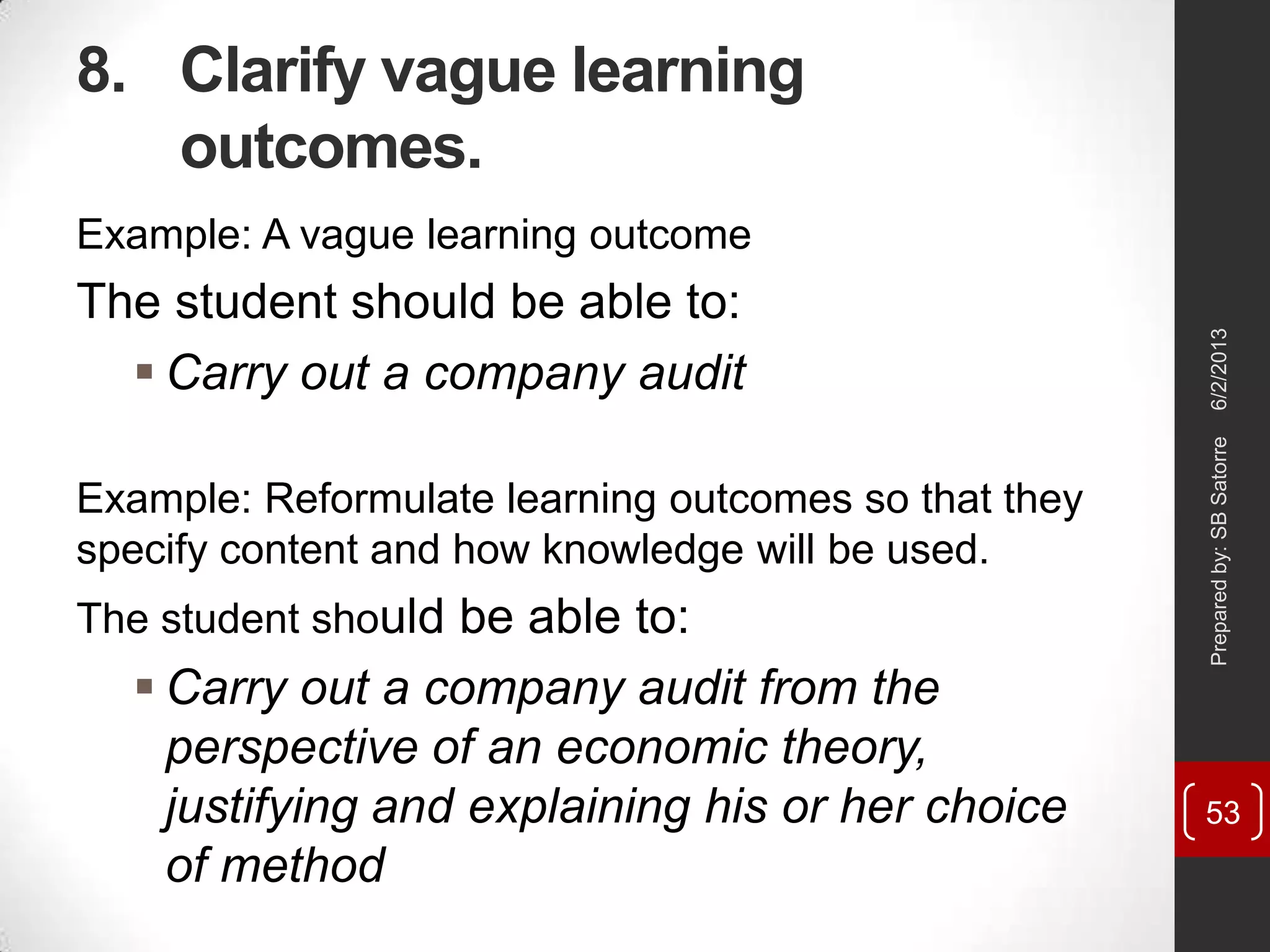 8. Clarify vague learning
outcomes.
Example: A vague learning outcome
The student should be able to:
 Carry out a company audit
Example: Reformulate learning outcomes so that they
specify content and how knowledge will be used.
The student should be able to:
 Carry out a company audit from the
perspective of an economic theory,
justifying and explaining his or her choice
of method
6/2/2013Preparedby:SBSatorre
53
 