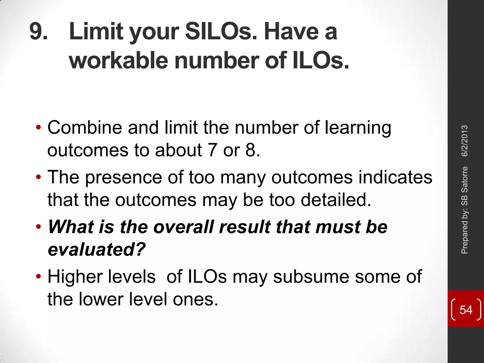9. Limit your SILOs. Have a
workable number of ILOs.
• Combine and limit the number of learning
outcomes to about 7 or 8.
• The presence of too many outcomes indicates
that the outcomes may be too detailed.
• What is the overall result that must be
evaluated?
• Higher levels of ILOs may subsume some of
the lower level ones.
6/2/2013Preparedby:SBSatorre
54
 