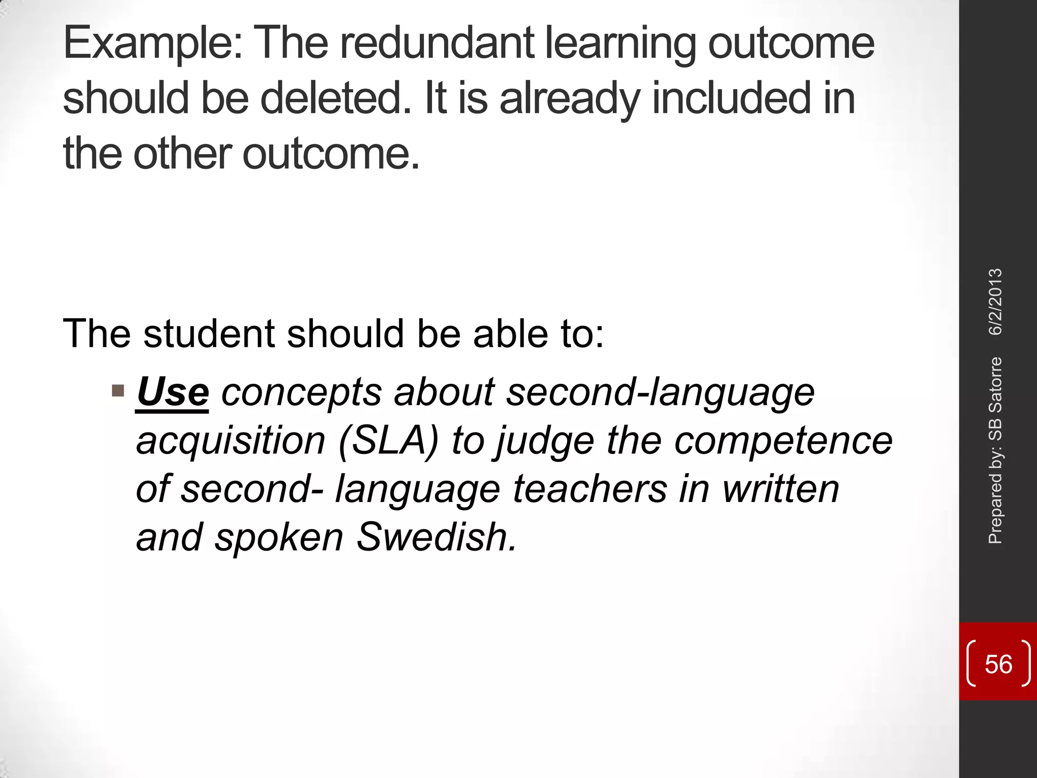 Example: The redundant learning outcome
should be deleted. It is already included in
the other outcome.
The student should be able to:
 Use concepts about second-language
acquisition (SLA) to judge the competence
of second- language teachers in written
and spoken Swedish.
6/2/2013Preparedby:SBSatorre
56
 