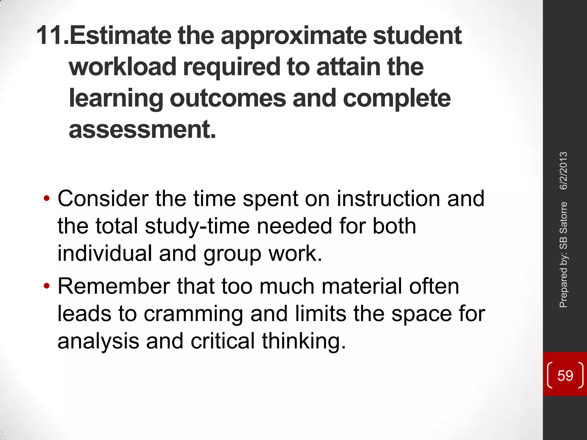 11.Estimate the approximate student
workload required to attain the
learning outcomes and complete
assessment.
• Consider the time spent on instruction and
the total study-time needed for both
individual and group work.
• Remember that too much material often
leads to cramming and limits the space for
analysis and critical thinking.
6/2/2013Preparedby:SBSatorre
59
 