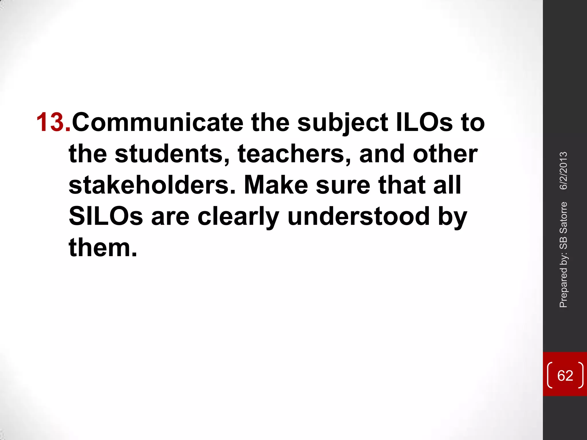 13.Communicate the subject ILOs to
the students, teachers, and other
stakeholders. Make sure that all
SILOs are clearly understood by
them.
6/2/2013Preparedby:SBSatorre
62
 