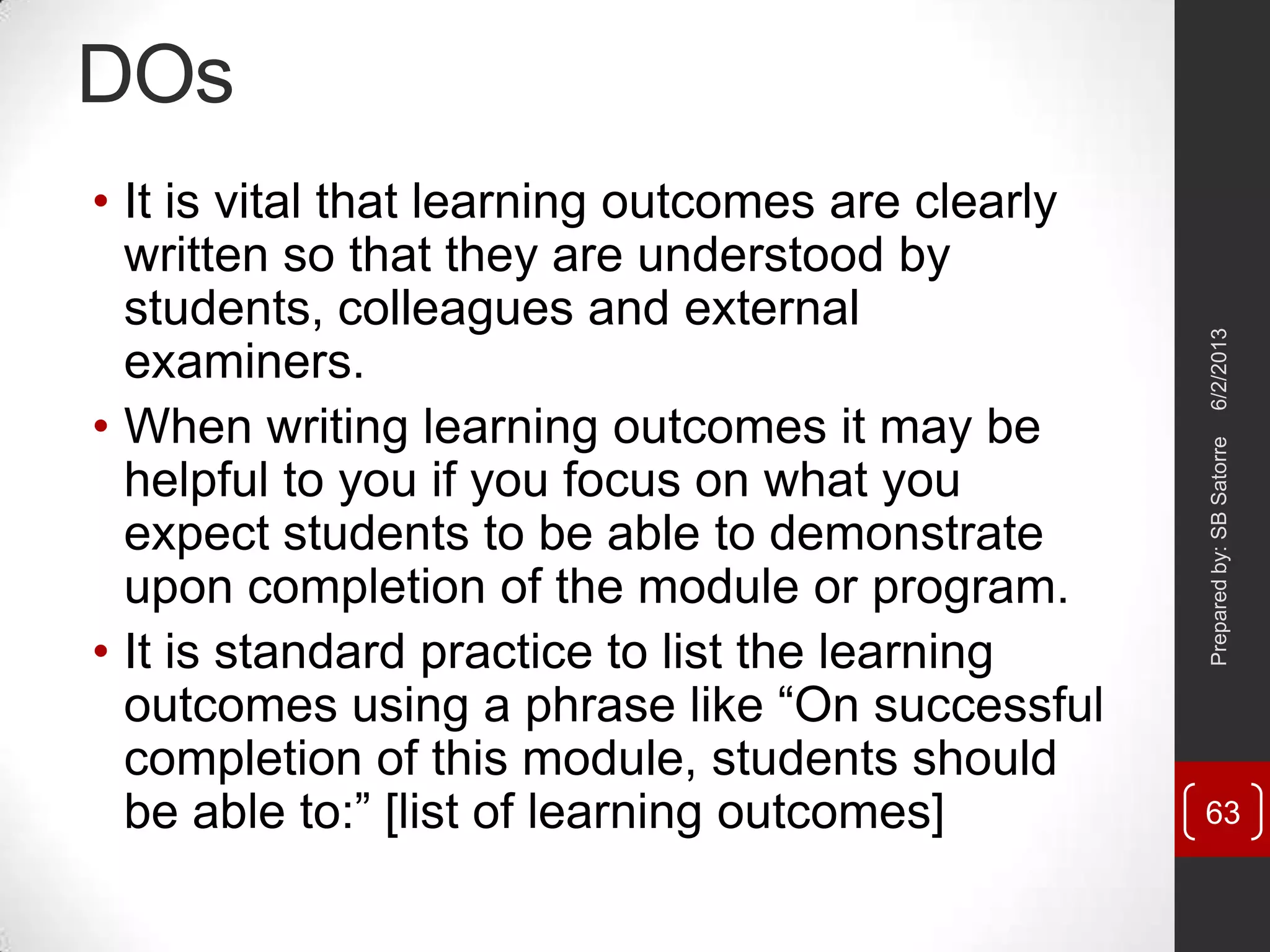 DOs
• It is vital that learning outcomes are clearly
written so that they are understood by
students, colleagues and external
examiners.
• When writing learning outcomes it may be
helpful to you if you focus on what you
expect students to be able to demonstrate
upon completion of the module or program.
• It is standard practice to list the learning
outcomes using a phrase like ―On successful
completion of this module, students should
be able to:‖ [list of learning outcomes]
6/2/2013Preparedby:SBSatorre
63
 