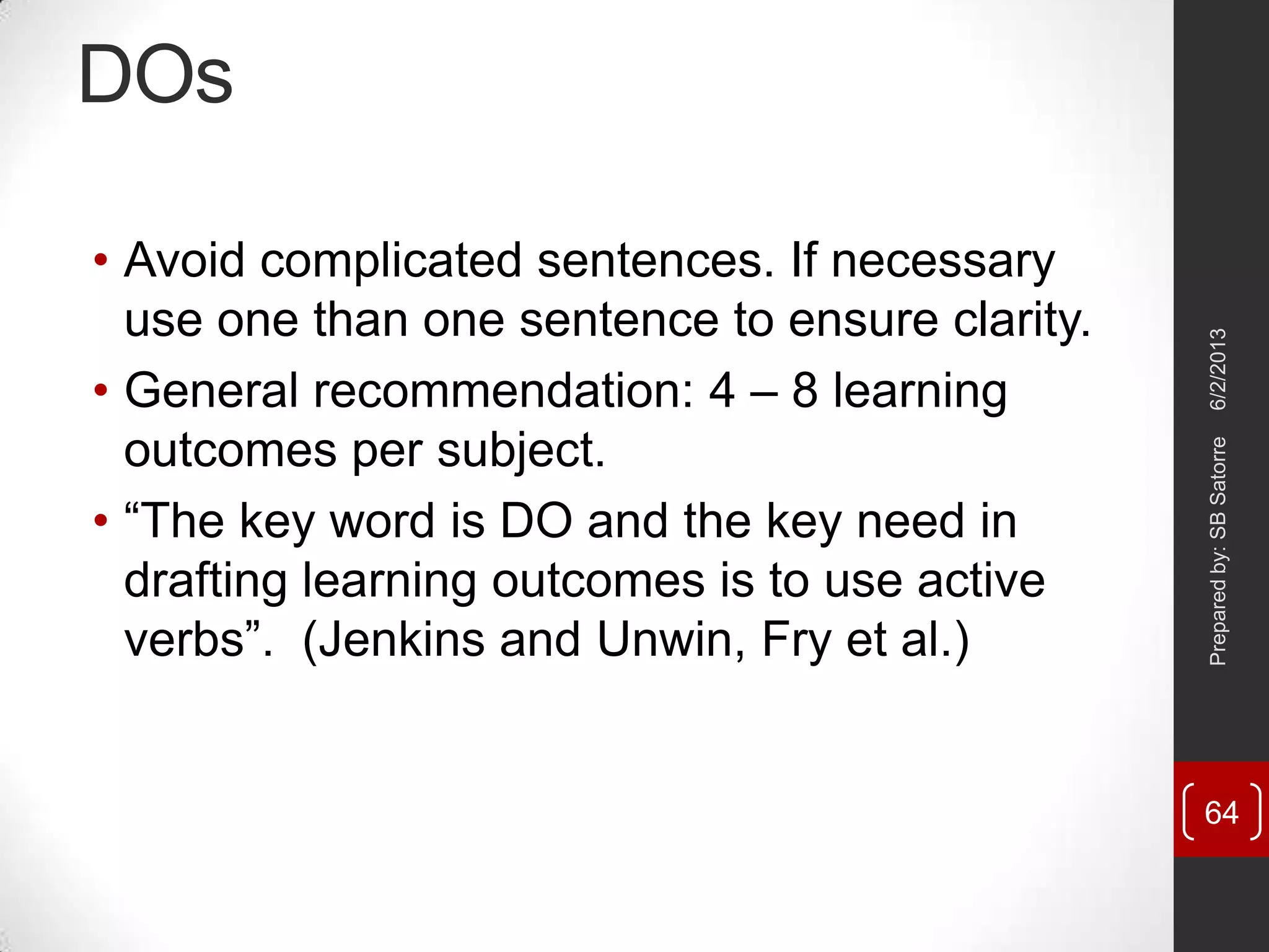 DOs
• Avoid complicated sentences. If necessary
use one than one sentence to ensure clarity.
• General recommendation: 4 – 8 learning
outcomes per subject.
• ―The key word is DO and the key need in
drafting learning outcomes is to use active
verbs‖. (Jenkins and Unwin, Fry et al.)
6/2/2013Preparedby:SBSatorre
64
 