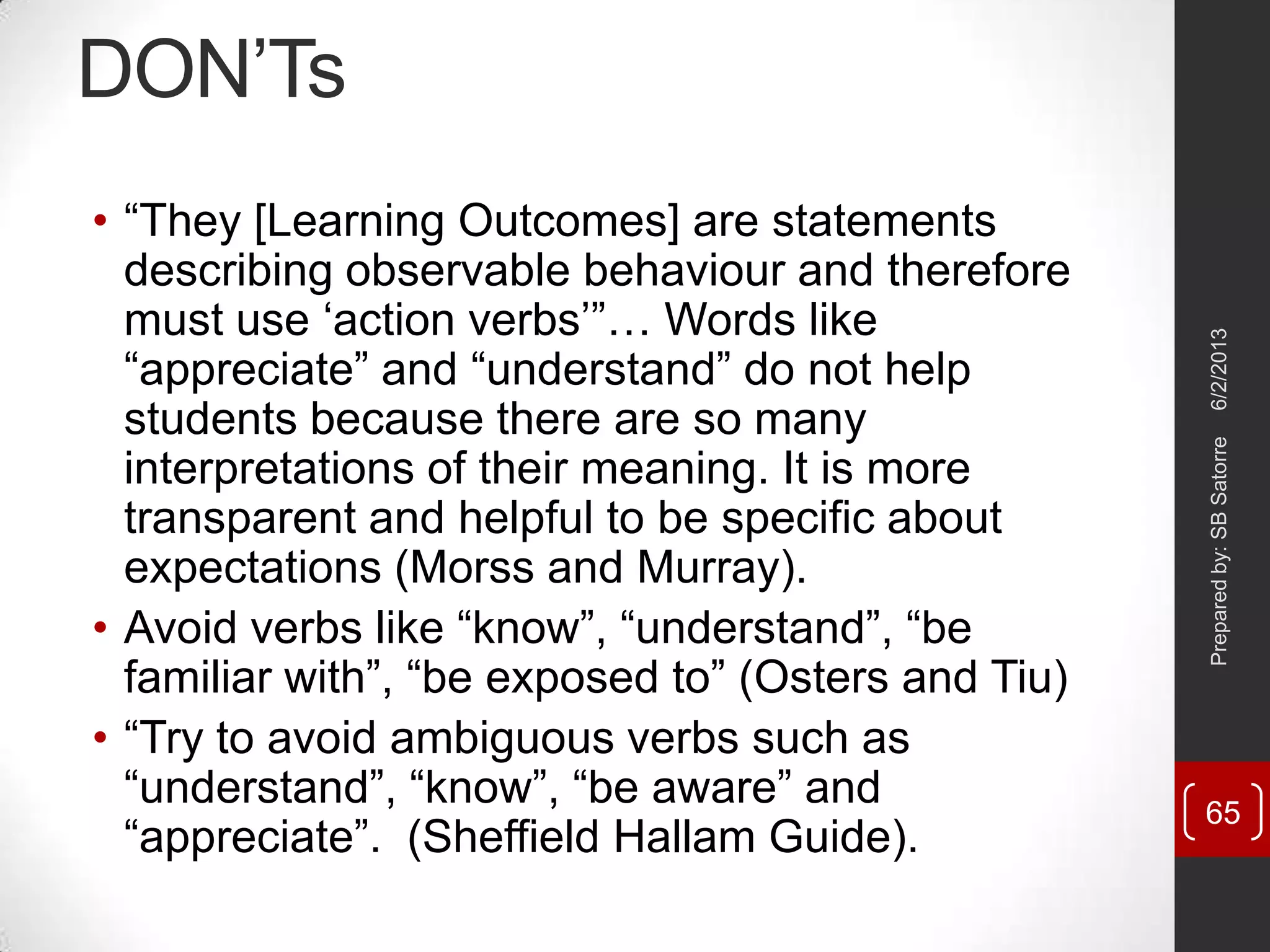 DON‘Ts
• ―They [Learning Outcomes] are statements
describing observable behaviour and therefore
must use ‗action verbs‘‖… Words like
―appreciate‖ and ―understand‖ do not help
students because there are so many
interpretations of their meaning. It is more
transparent and helpful to be specific about
expectations (Morss and Murray).
• Avoid verbs like ―know‖, ―understand‖, ―be
familiar with‖, ―be exposed to‖ (Osters and Tiu)
• ―Try to avoid ambiguous verbs such as
―understand‖, ―know‖, ―be aware‖ and
―appreciate‖. (Sheffield Hallam Guide).
6/2/2013Preparedby:SBSatorre
65
 