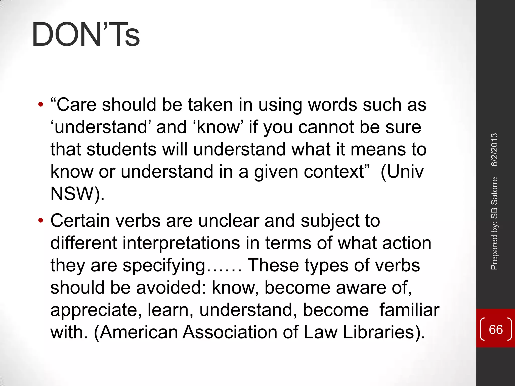 DON‘Ts
• ―Care should be taken in using words such as
‗understand‘ and ‗know‘ if you cannot be sure
that students will understand what it means to
know or understand in a given context‖ (Univ
NSW).
• Certain verbs are unclear and subject to
different interpretations in terms of what action
they are specifying…… These types of verbs
should be avoided: know, become aware of,
appreciate, learn, understand, become familiar
with. (American Association of Law Libraries).
6/2/2013Preparedby:SBSatorre
66
 