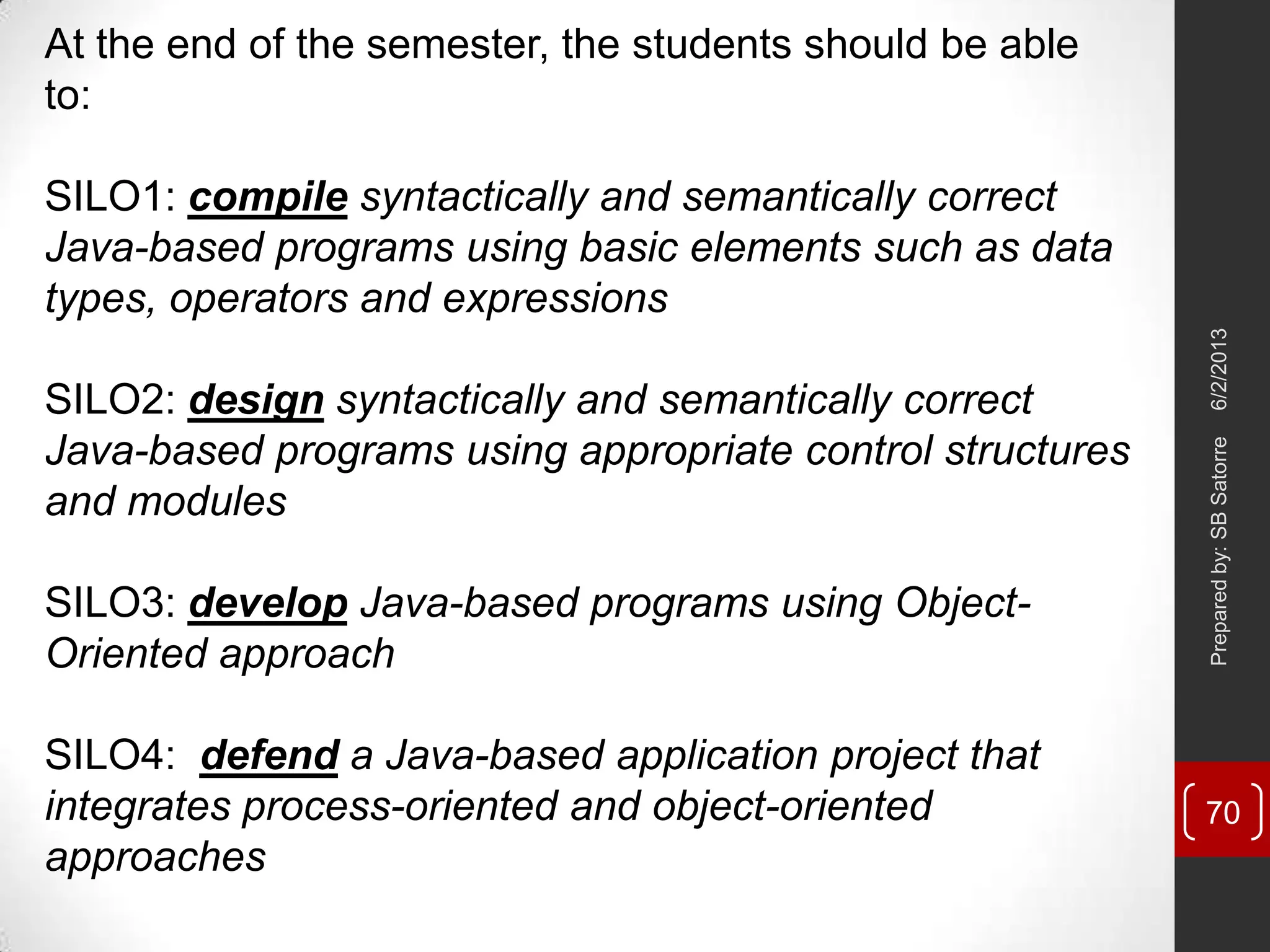 At the end of the semester, the students should be able
to:
SILO1: compile syntactically and semantically correct
Java-based programs using basic elements such as data
types, operators and expressions
SILO2: design syntactically and semantically correct
Java-based programs using appropriate control structures
and modules
SILO3: develop Java-based programs using Object-
Oriented approach
SILO4: defend a Java-based application project that
integrates process-oriented and object-oriented
approaches
6/2/2013Preparedby:SBSatorre
70
 