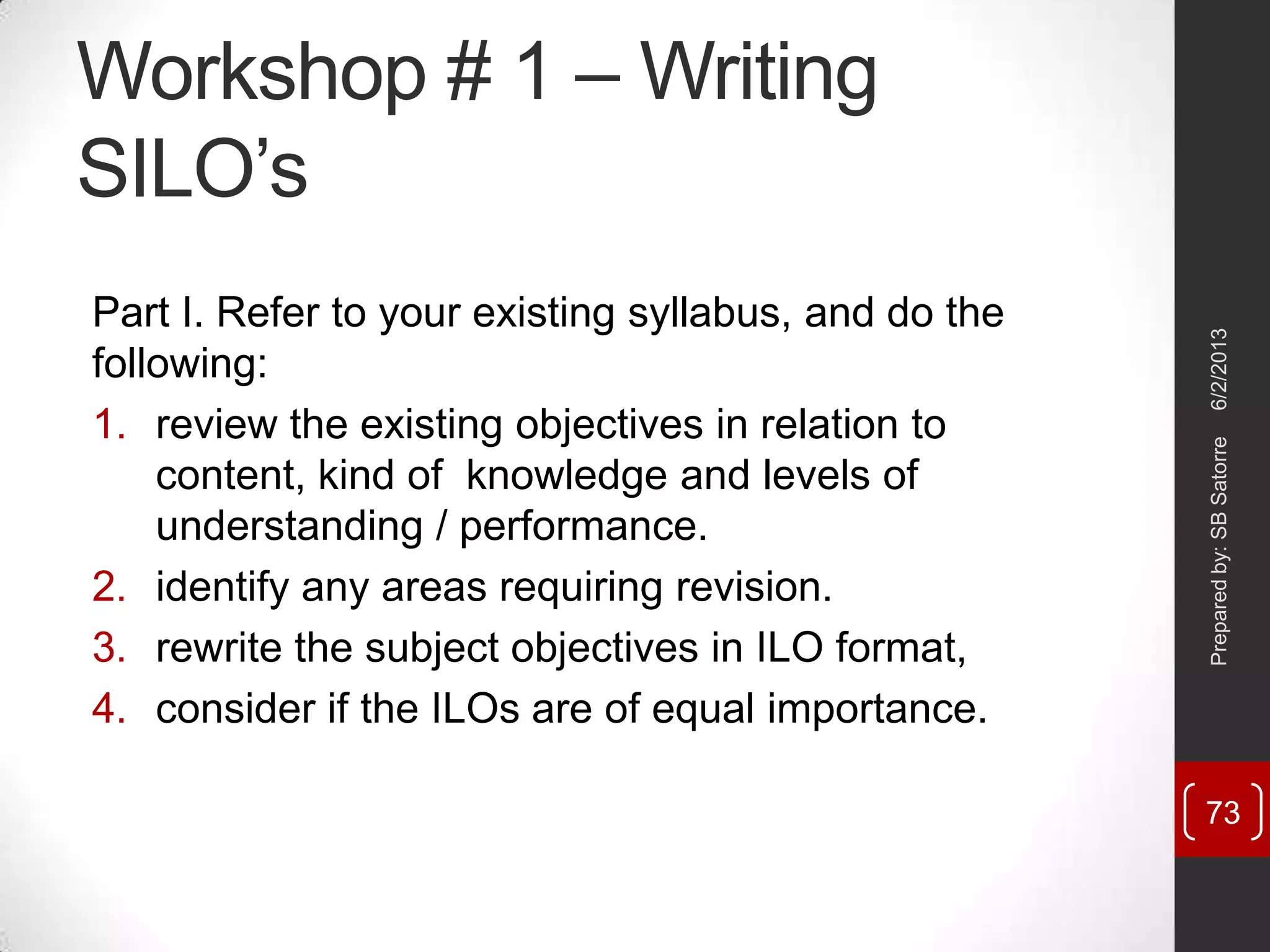 Workshop # 1 – Writing
SILO‘s
Part I. Refer to your existing syllabus, and do the
following:
1. review the existing objectives in relation to
content, kind of knowledge and levels of
understanding / performance.
2. identify any areas requiring revision.
3. rewrite the subject objectives in ILO format,
4. consider if the ILOs are of equal importance.
6/2/2013Preparedby:SBSatorre
73
 