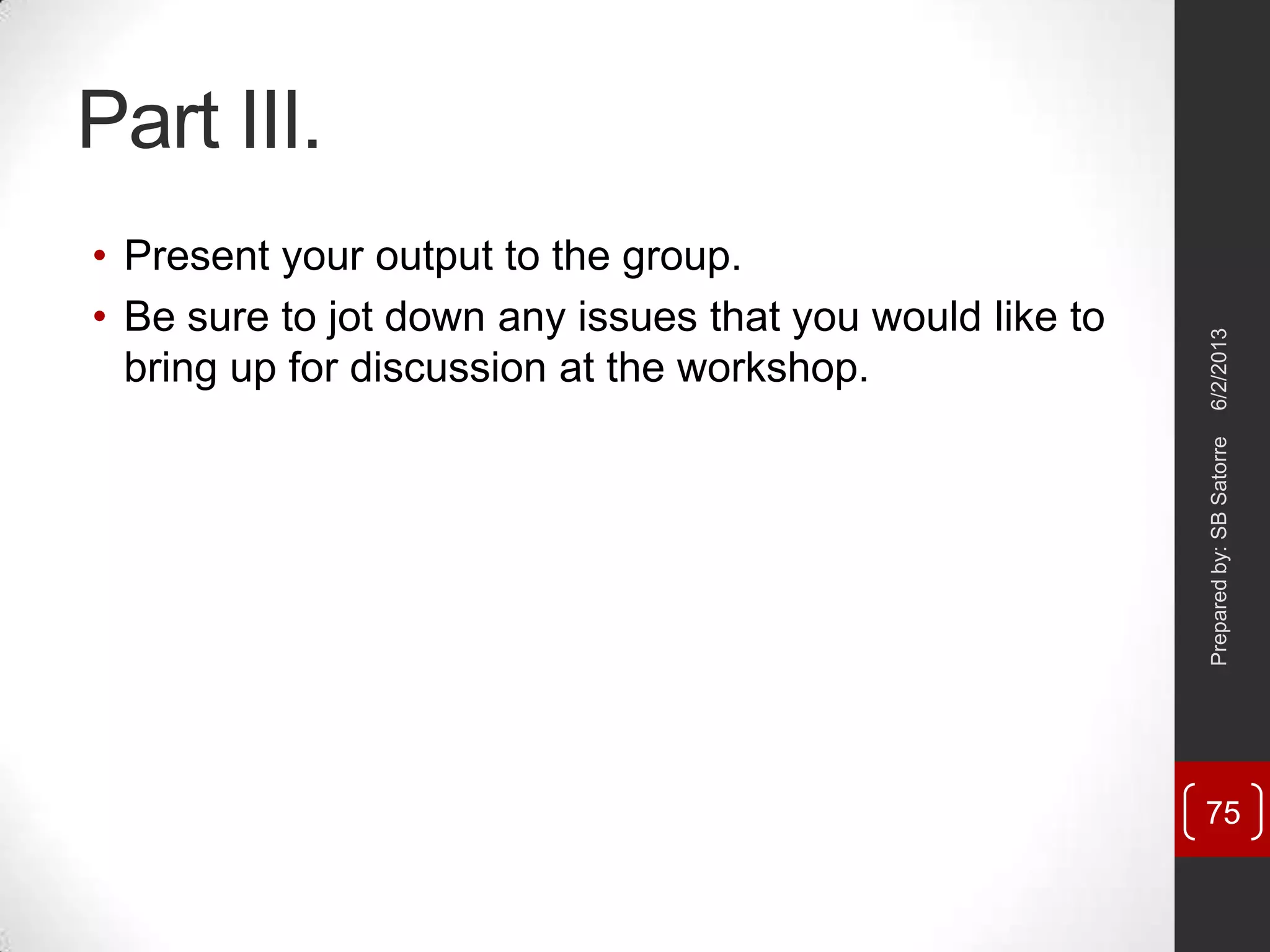 Part III.
• Present your output to the group.
• Be sure to jot down any issues that you would like to
bring up for discussion at the workshop.
6/2/2013Preparedby:SBSatorre
75
 