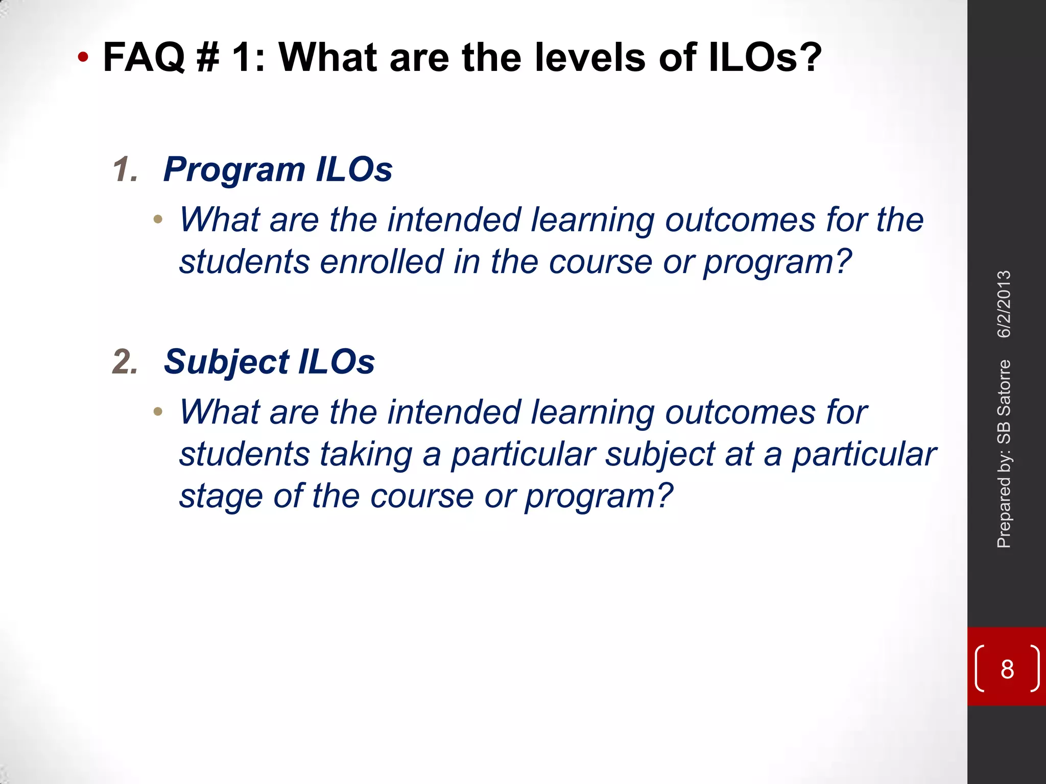 • FAQ # 1: What are the levels of ILOs?
1. Program ILOs
• What are the intended learning outcomes for the
students enrolled in the course or program?
2. Subject ILOs
• What are the intended learning outcomes for
students taking a particular subject at a particular
stage of the course or program?
6/2/2013Preparedby:SBSatorre
8
 