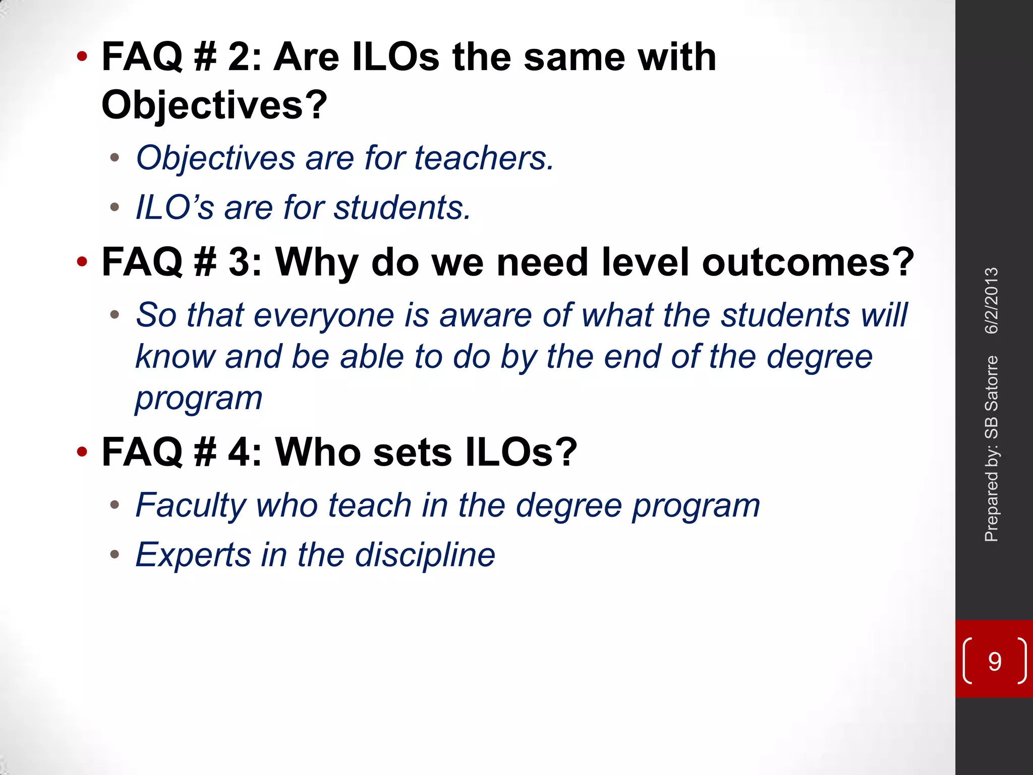 • FAQ # 2: Are ILOs the same with
Objectives?
• Objectives are for teachers.
• ILO’s are for students.
• FAQ # 3: Why do we need level outcomes?
• So that everyone is aware of what the students will
know and be able to do by the end of the degree
program
• FAQ # 4: Who sets ILOs?
• Faculty who teach in the degree program
• Experts in the discipline
6/2/2013Preparedby:SBSatorre
9
 
