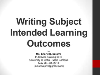 Writing Subject
Intended Learning
Outcomes
by
Ms. Sheryl B. Satorre
In-Service Training 2013
University of Cebu – Main Campus
May 28 – 31, 2013
(iamsbsatorre@gmail.com)
 