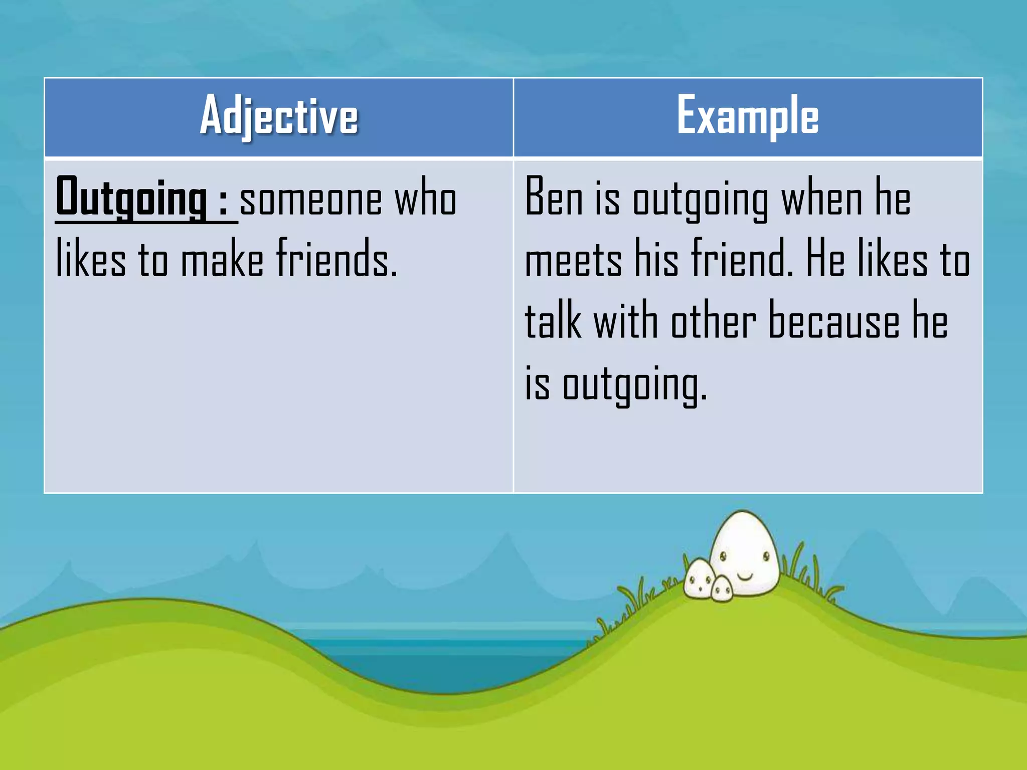 Adjective                  Example
Outgoing : someone who   Ben is outgoing when he
likes to make friends.   meets his friend. He likes to
                         talk with other because he
                         is outgoing.
 