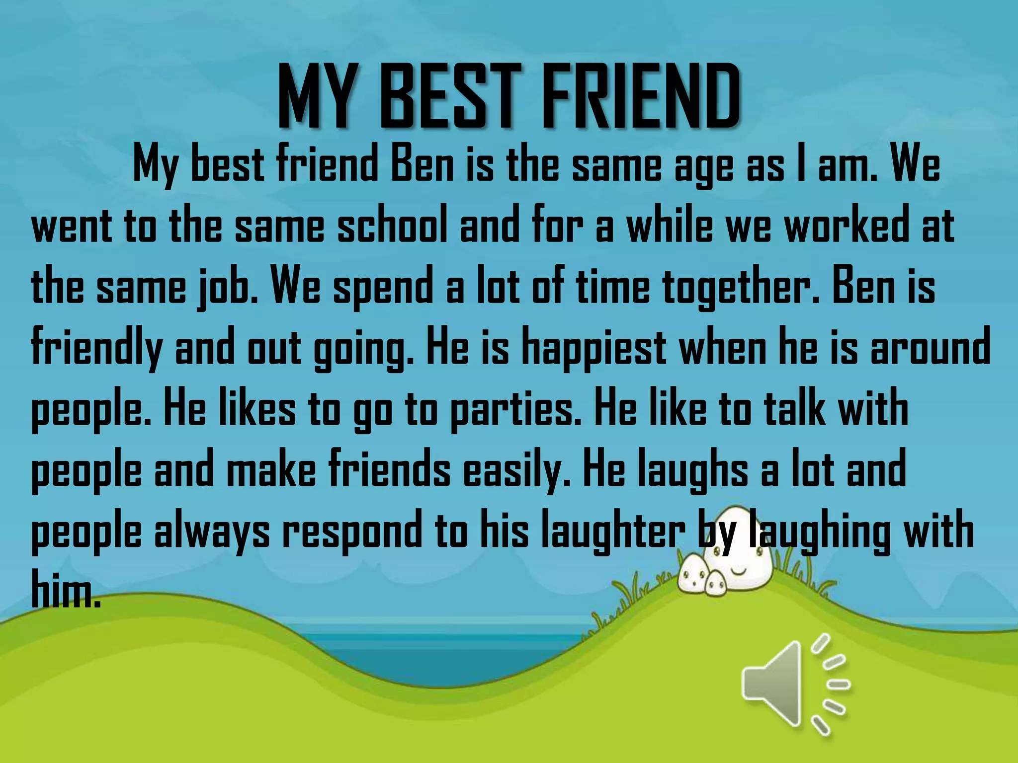 MY BEST FRIEND
      My best friend Ben is the same age as I am. We
went to the same school and for a while we worked at
the same job. We spend a lot of time together. Ben is
friendly and out going. He is happiest when he is around
people. He likes to go to parties. He like to talk with
people and make friends easily. He laughs a lot and
people always respond to his laughter by laughing with
him.
 