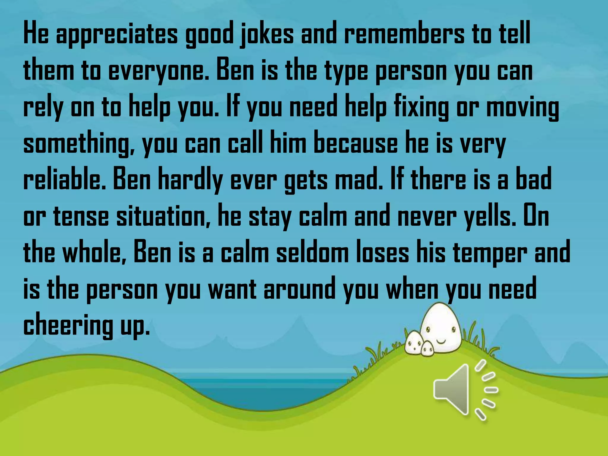 He appreciates good jokes and remembers to tell
them to everyone. Ben is the type person you can
rely on to help you. If you need help fixing or moving
something, you can call him because he is very
reliable. Ben hardly ever gets mad. If there is a bad
or tense situation, he stay calm and never yells. On
the whole, Ben is a calm seldom loses his temper and
is the person you want around you when you need
cheering up.
 