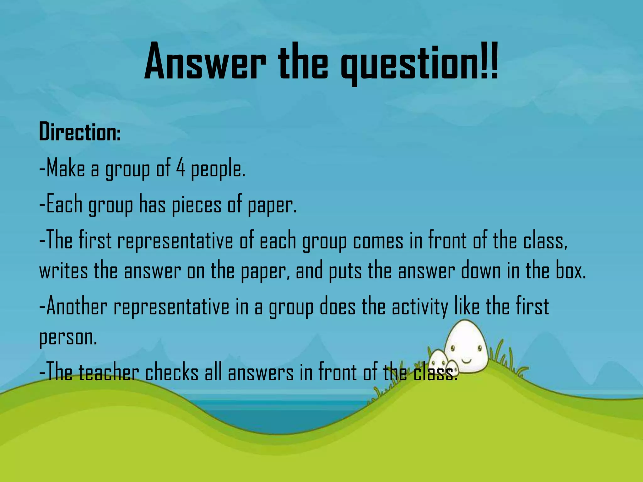 Answer the question!!
Direction:
-Make a group of 4 people.
-Each group has pieces of paper.
-The first representative of each group comes in front of the class,
writes the answer on the paper, and puts the answer down in the box.
-Another representative in a group does the activity like the first
person.
-The teacher checks all answers in front of the class.
 