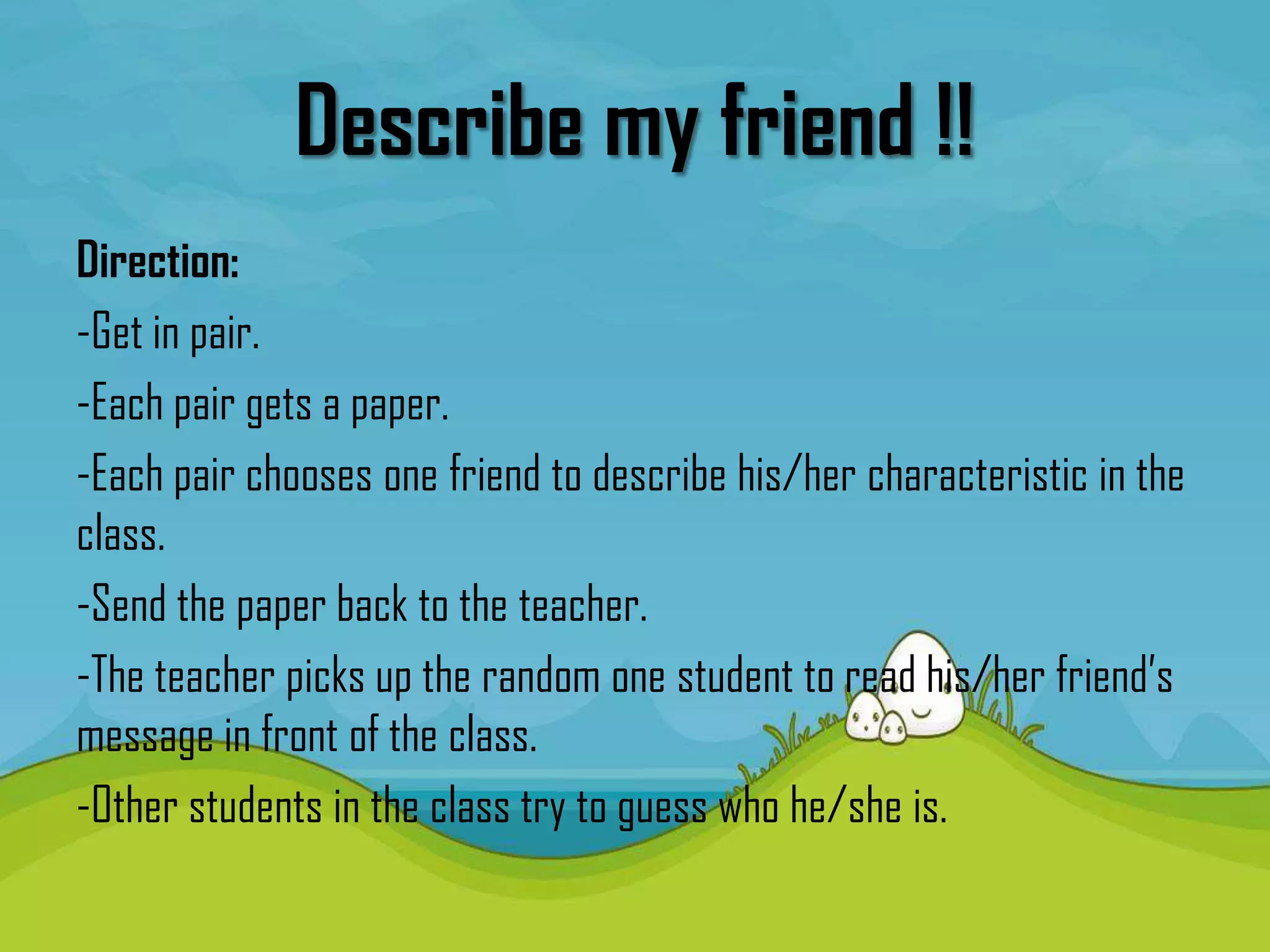 Describe my friend !!
Direction:
-Get in pair.
-Each pair gets a paper.
-Each pair chooses one friend to describe his/her characteristic in the
class.
-Send the paper back to the teacher.
-The teacher picks up the random one student to read his/her friend’s
message in front of the class.
-Other students in the class try to guess who he/she is.
 
