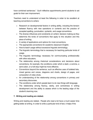have combined sentences.” Such reflective appointments permit students to set
goals for their own improvement.
Teachers need to understand at least the following in order to be excellent at
teaching conventions to writers:
• Research on developmental factors in writing ability, including the tension
between fluency with new operations or contents and the practice of
accepted spelling, punctuation, syntactic, and usage conventions.
• The diverse influences and constraints on writers’ decision making as they
determine the kinds of conventions that apply to this situation and this
piece of writing.
• A variety of applications and options for most conventions.
• The appropriate conventions for academic classroom English.
• How to teach usage without excessive linguistic terminology.
• The linguistic terminology that is necessary for teaching particular kinds of
usage.
• The linguistic terminology necessary for communicating professionally
with other educators.
• The relationship among rhetorical considerations and decisions about
conventions, for example, the conditions under which a dash, a comma, a
semi-colon, or a full stop might be more effective.
• Conventions beyond the sentence, such as effective uses of bulleted lists,
mixed genres and voices, diagrams and charts, design of pages, and
composition of video shots.
• An understanding of the relationship among conventions in primary and
secondary discourses.
• The conditions under which people learn to do new things with language.
• The relationship among fluency, clarity, and correctness in writing
development and the ability to assess which is the leading edge of the
student’s learning now.
7. Writing and reading are related.
Writing and reading are related. People who read a lot have a much easier time
getting better at writing. In order to write a particular kind of text, it helps if the
 