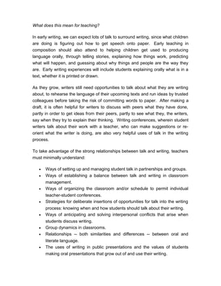 What does this mean for teaching?
In early writing, we can expect lots of talk to surround writing, since what children
are doing is figuring out how to get speech onto paper. Early teaching in
composition should also attend to helping children get used to producing
language orally, through telling stories, explaining how things work, predicting
what will happen, and guessing about why things and people are the way they
are. Early writing experiences will include students explaining orally what is in a
text, whether it is printed or drawn.
As they grow, writers still need opportunities to talk about what they are writing
about, to rehearse the language of their upcoming texts and run ideas by trusted
colleagues before taking the risk of committing words to paper. After making a
draft, it is often helpful for writers to discuss with peers what they have done,
partly in order to get ideas from their peers, partly to see what they, the writers,
say when they try to explain their thinking. Writing conferences, wherein student
writers talk about their work with a teacher, who can make suggestions or re-
orient what the writer is doing, are also very helpful uses of talk in the writing
process.
To take advantage of the strong relationships between talk and writing, teachers
must minimally understand:
• Ways of setting up and managing student talk in partnerships and groups.
• Ways of establishing a balance between talk and writing in classroom
management.
• Ways of organizing the classroom and/or schedule to permit individual
teacher-student conferences.
• Strategies for deliberate insertions of opportunities for talk into the writing
process: knowing when and how students should talk about their writing.
• Ways of anticipating and solving interpersonal conflicts that arise when
students discuss writing.
• Group dynamics in classrooms.
• Relationships -- both similarities and differences -- between oral and
literate language.
• The uses of writing in public presentations and the values of students
making oral presentations that grow out of and use their writing.
 