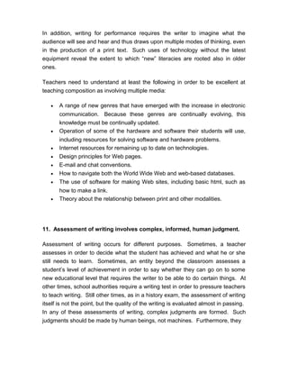 In addition, writing for performance requires the writer to imagine what the
audience will see and hear and thus draws upon multiple modes of thinking, even
in the production of a print text. Such uses of technology without the latest
equipment reveal the extent to which “new” literacies are rooted also in older
ones.
Teachers need to understand at least the following in order to be excellent at
teaching composition as involving multiple media:
• A range of new genres that have emerged with the increase in electronic
communication. Because these genres are continually evolving, this
knowledge must be continually updated.
• Operation of some of the hardware and software their students will use,
including resources for solving software and hardware problems.
• Internet resources for remaining up to date on technologies.
• Design principles for Web pages.
• E-mail and chat conventions.
• How to navigate both the World Wide Web and web-based databases.
• The use of software for making Web sites, including basic html, such as
how to make a link.
• Theory about the relationship between print and other modalities.
11. Assessment of writing involves complex, informed, human judgment.
Assessment of writing occurs for different purposes. Sometimes, a teacher
assesses in order to decide what the student has achieved and what he or she
still needs to learn. Sometimes, an entity beyond the classroom assesses a
student’s level of achievement in order to say whether they can go on to some
new educational level that requires the writer to be able to do certain things. At
other times, school authorities require a writing test in order to pressure teachers
to teach writing. Still other times, as in a history exam, the assessment of writing
itself is not the point, but the quality of the writing is evaluated almost in passing.
In any of these assessments of writing, complex judgments are formed. Such
judgments should be made by human beings, not machines. Furthermore, they
 