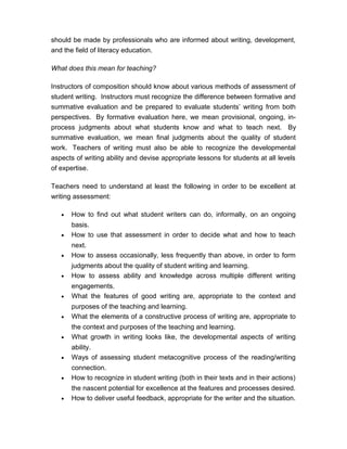 should be made by professionals who are informed about writing, development,
and the field of literacy education.
What does this mean for teaching?
Instructors of composition should know about various methods of assessment of
student writing. Instructors must recognize the difference between formative and
summative evaluation and be prepared to evaluate students’ writing from both
perspectives. By formative evaluation here, we mean provisional, ongoing, in-
process judgments about what students know and what to teach next. By
summative evaluation, we mean final judgments about the quality of student
work. Teachers of writing must also be able to recognize the developmental
aspects of writing ability and devise appropriate lessons for students at all levels
of expertise.
Teachers need to understand at least the following in order to be excellent at
writing assessment:
• How to find out what student writers can do, informally, on an ongoing
basis.
• How to use that assessment in order to decide what and how to teach
next.
• How to assess occasionally, less frequently than above, in order to form
judgments about the quality of student writing and learning.
• How to assess ability and knowledge across multiple different writing
engagements.
• What the features of good writing are, appropriate to the context and
purposes of the teaching and learning.
• What the elements of a constructive process of writing are, appropriate to
the context and purposes of the teaching and learning.
• What growth in writing looks like, the developmental aspects of writing
ability.
• Ways of assessing student metacognitive process of the reading/writing
connection.
• How to recognize in student writing (both in their texts and in their actions)
the nascent potential for excellence at the features and processes desired.
• How to deliver useful feedback, appropriate for the writer and the situation.
 