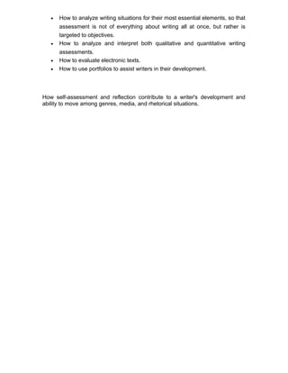 • How to analyze writing situations for their most essential elements, so that
assessment is not of everything about writing all at once, but rather is
targeted to objectives.
• How to analyze and interpret both qualitative and quantitative writing
assessments.
• How to evaluate electronic texts.
• How to use portfolios to assist writers in their development.
How self-assessment and reflection contribute to a writer's development and
ability to move among genres, media, and rhetorical situations.
 